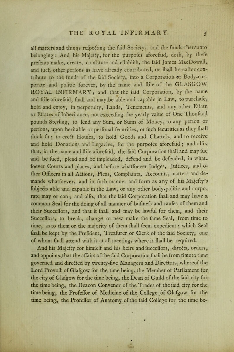 all matters and things refpefting the faid Society, and the funds thereunto belonging : And his Majefty, for the purpofes aforefaid, doth, by tliefe prefents make, create, conftitute and eftablifh, the faid James MacDowall, and luch other perfons as have already contributed, or fliall hereafter con- tribute to the funds of the faid Society, into a Corporation ©r Body-cor- porate and politic forever, by the name and Hile of the GLASGOW ROYAL INFIRMARY ; and that the faid Corporation, by the name and ILile aforefaid, fhali and may be able and capable in Law, to purchaie, hold and enjoy, in perpetuity, Lands, Tenements, and any other Eftate or Eilates of Inheritance, not exceeding the yearly value of One Thouiand pounds Sterling, to lend any Sum, or Sums of Money, to any perfon or perfons, upon heritable or perfonal fecurities, or fuch fecurities as they lhall think fit; to ereft Houfes, to hold Goods and Chattels, and to receive and hold Donations and Legacies, for the purpofes aforefaid ; and alfo, that, in the name and ftile aforefaid, the faid Corporation lhall and may fue and be fued, plead and be impleaded, defend and be defended, in what- foever Courts and places, and before whatfoever Judges, Juftices, and o- ther Officers in all A&ions, Pleas, Complaints, Accounts, matters and de- mands whatfoever, and in fuch manner and form as any of his Majefty’s fubjefts able and capable in the Law, or any other body-politic and corpo- rate may or can ; and alfo, that the faid Corporation fliall and may have a common Seal for the doing of all manner of bufinefs and caufes of them and their Succelfors, and that it lhall and may be lawful for them, and their Succeflbrs, to break, change' or new make the fame Seal, from time to time, as to them or the majority of them fliall feem expedient; which Seal fliall be kept by the Prefiaent, Treafurer or Clerk of the faid Society, one of whom fliall attend with it at all meetings where it fliall be required. And his Majefly for himfelf and his heirs and fuccelfors, dire&s, orders, and appoints,that the affairs of the faid Corporation fliall be from time to time' governed and directed by twenty-five Managers and Direftors, whereof the Lord Provoft of Glafgow for the time being, the Member of Parliament for the city of Glafgow for the time being, the Dean of Guild of the faid city for the time being, the Deacon Convener of the Trades of the faid city for the time being, the Profeflor of Medicine of the College of Glafgow for the time being, the Profeflor of Anatomy of the faid College for the time be-