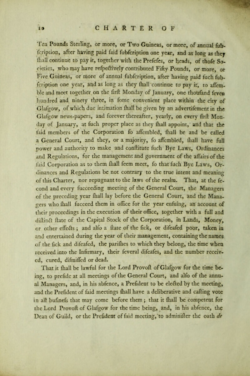 Ten Pounds Sterling, or more, or Ttvo Guineas, or more, of annual fub- fcription, after having paid faid fubfcription one year, and as long as they fhall continue to pay it, together with the Prefefcs, or heads, of thofe So- cieties, who may have refpe&ively contributed Fifty Pounds, or more, or Five Guineas, or more of annual fubfcription, after having paid luch fub- fcription one year, and as long as they (hall continue to pay it, to aflem- ble and meet together on the firfl Monday of January, one thoufand feven hundred and ninety three, in fome convenient place within the city of Glafgow, of which due intimation fhall be given by an advertifement in the Glafgow news-papers, and forever thereafter, yearly, on every firfl Mon- day of January, at fuch proper place as they fhall appoint, and that the faid members of the Corporation fo aflembled, fhall be and be called a General Court, and they, or a majority, fo aflembled, fhall have full power and authority to make and conftitute fuch Bye Laws, Ordinances and Regulations, for the management and government of the affairs of the faid Corporation as to them fhall feem meet, fo that fuch Bye Laws, Or- dinances and Regulations be not contrary to the true intent and meaning of this Charter, nor repugnant to the laws of the realm. That, at the fe- cond and every fucceeding meeting of the General Court, the Managers of the preceding year fhall lay before the General Court, and the Mana- gers who fhall fucceed them in office for the year enfuing, an account of their proceedings in the execution of their office, together with a full and diflinft date of the Capital Stock of the Corporation, in Lands, Money, or other effects ; and alfo a date of the fick, or difeafed poor, taken in and entertained during the year of their management, containing the names of the fick and difeafed, the pariffies to which they belong, the time when received into the Infirmary, their feveral difeafes, and the number receiv- ed, cured, difmifled or dead. That it fhall be lawful for the Lord Provofl of Glafgow for the time be- ing, to prefide at all meetings of the General Court, and alfo of the annu- al Managers, and, in his abfence, a Prefident to be ele<fted by the meeting, and the Prefident of faid meetings fhall have a deliberative and calling vote in all bufinefs that may come before them ; that it fhall be competent for the Lord Provofl of Glafgow for the time being, and, in his abfence, the Dean of Guild, or the Prefident of hid meeting, to adminifler the oath de