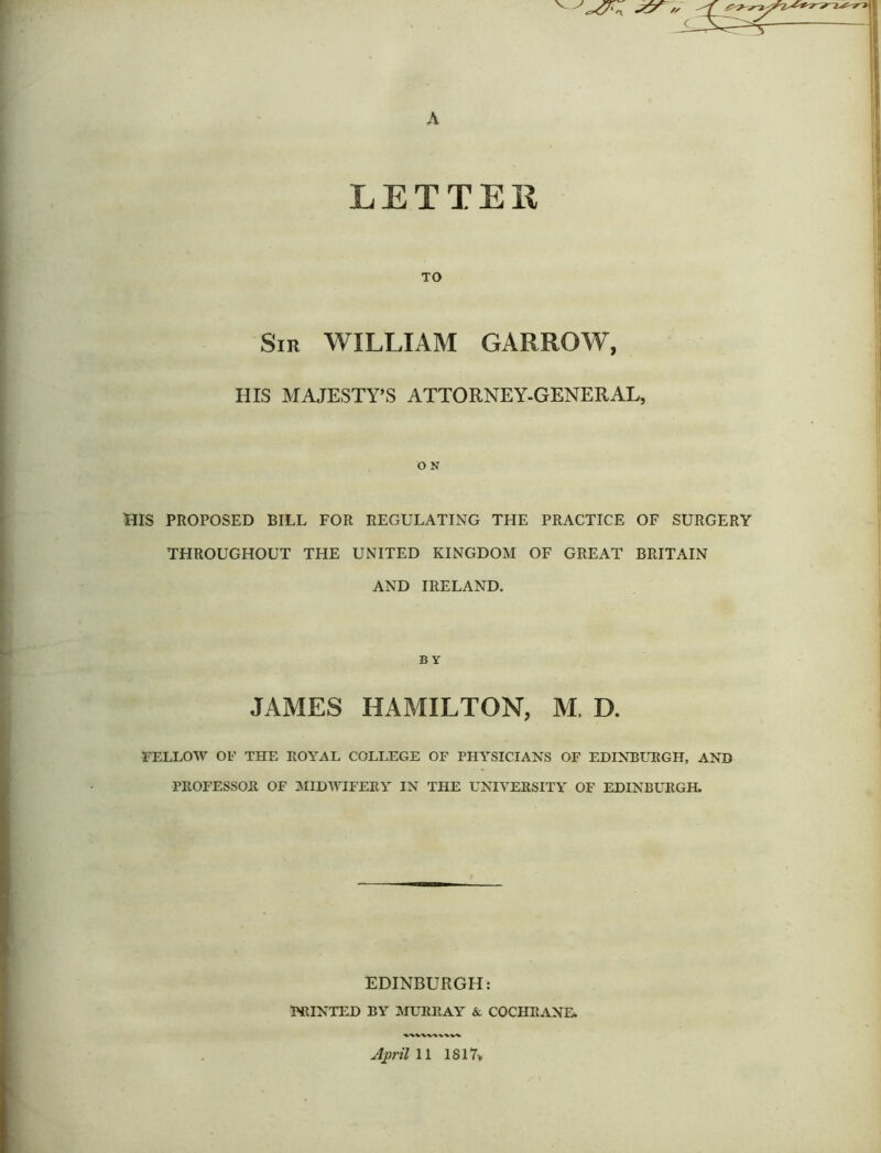 LETTER TO Sir WILLIAM GARROW, HIS MAJESTY’S ATTORNEY-GENERAL, O N HIS PROPOSED BILL FOR REGULATING THE PRACTICE OF SURGERY THROUGHOUT THE UNITED KINGDOM OF GREAT BRITAIN AND IRELAND. B Y JAMES HAMILTON, M. D. FELLOW OF THE ROYAL COLLEGE OF PHYSICIANS OF EDINBURGH, AND PROFESSOR OF MIDWIFERY IN THE UNIVERSITY OF EDINBURGH. EDINBURGH: PRINTED BY MURRAY &. COCHRANE.