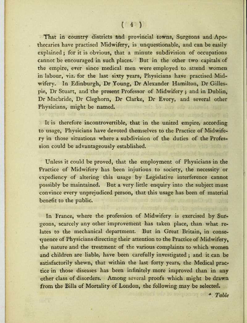 That in country districts and provincial towns, Surgeons and Apo- thecaries have practised Midwifery, is unquestionable, and can be easily explained ; for it is obvious, that a minute subdivision of occupations cannot be encouraged in such places. But in the other two capitals of the empire, ever since medical men were employed to attend women in labour, viz. for the last sixty years, Physicians have practised Mid- wifery. In Edinburgh, Dr Young, Dr Alexander Hamilton, Dr Gilles- pie, Dr Stuart, and the present Professor of Midwifery ; and in Dublin, Dr Macbride, Dr Cleghorn, Dr Clarke, Dr Evory, and several other Physicians, might be named. It is therefore incontrovertible, that in the united empire, according to usage, Physicians have devoted themselves to the Practice of Midwife- ry in those situations where a subdivision of the duties of the Profes- sion could be advantageously established. Unless it could be proved, that the employment of Physicians in the Practice of Midwifery has been injurious to society, the necessity or expediency of altering this usage by Legislative interference cannot possibly be maintained. But a very little enquiry into the subject must convince every unprejudiced person, that this usage has been of material benefit to the public. In France, where the profession of Midwifery is exercised by Sur* geons, scarcely any other improvement has taken place, than what re- lates to the mechanical department. But in Great Britain, in conse- quence of Physicians directing their attention to the Practice of Midwifery, the nature and the treatment of the various complaints to which women and children are liable, have been carefully investigated ; and it can be satisfactorily shewn, that within the last forty years, the Medical prac- tice in those diseases has been infinitely more improved than in any other class of disorders. Among several proofs which might be drawn from the Bills of Mortality of London, the following may be selected. “ Table