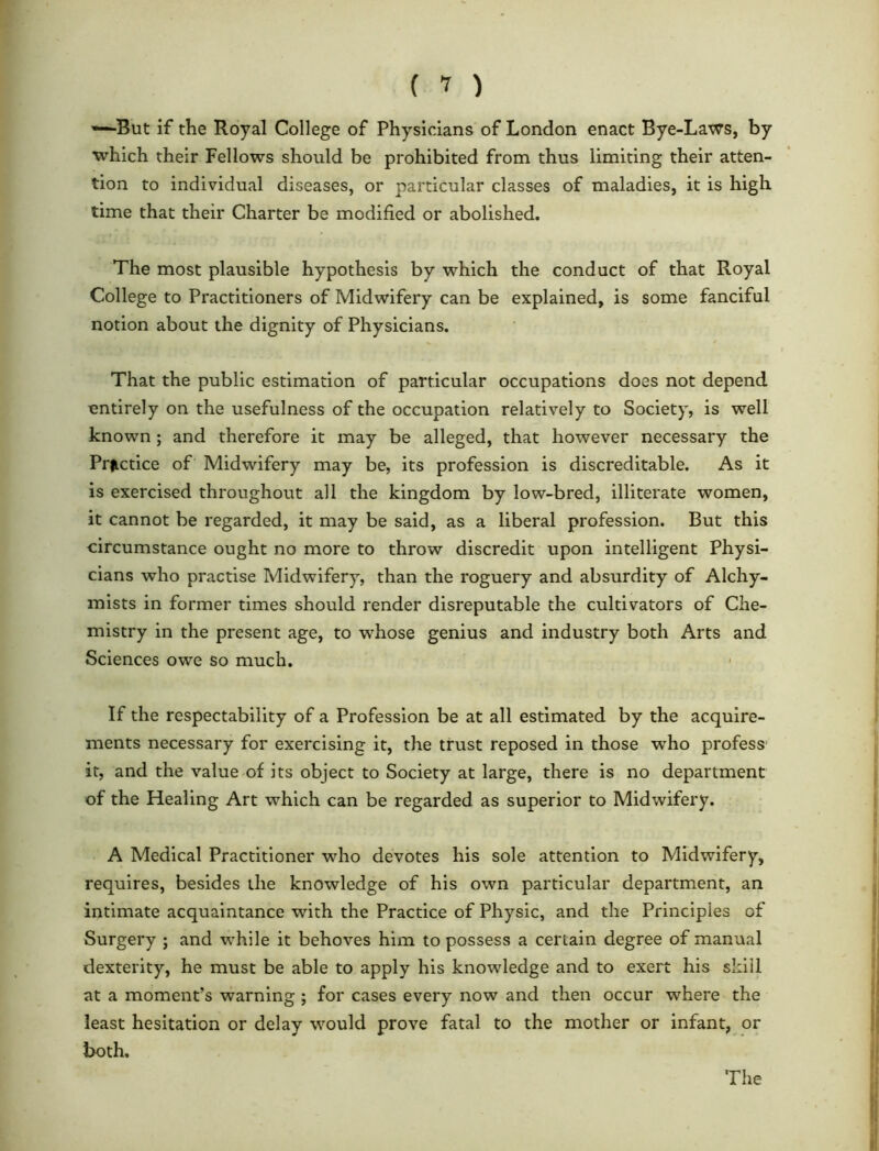 ( 1 ) *-*-But if the Royal College of Physicians of London enact Bye-Laws, by which their Fellows should be prohibited from thus limiting their atten- tion to individual diseases, or particular classes of maladies, it is high time that their Charter be modified or abolished. The most plausible hypothesis by which the conduct of that Royal College to Practitioners of Midwifery can be explained, is some fanciful notion about the dignity of Physicians. That the public estimation of particular occupations does not depend entirely on the usefulness of the occupation relatively to Society, is well known ; and therefore it may be alleged, that however necessary the Practice of Midwifery may be, its profession is discreditable. As it is exercised throughout all the kingdom by low-bred, illiterate women, it cannot be regarded, it may be said, as a liberal profession. But this circumstance ought no more to throw discredit upon intelligent Physi- cians who practise Midwifery, than the roguery and absurdity of Alchy- mists in former times should render disreputable the cultivators of Che- mistry in the present age, to whose genius and industry both Arts and Sciences owe so much. If the respectability of a Profession be at all estimated by the acquire- ments necessary for exercising it, the trust reposed in those who profess' it, and the value of its object to Society at large, there is no department of the Healing Art which can be regarded as superior to Midwifery. A Medical Practitioner who devotes his sole attention to Midwifery, requires, besides the knowledge of his own particular department, an intimate acquaintance with the Practice of Physic, and the Principles of Surgery ; and while it behoves him to possess a certain degree of manual dexterity, he must be able to apply his knowledge and to exert his skill at a moment’s warning ; for cases every now and then occur where the least hesitation or delay would prove fatal to the mother or infant, or both. The