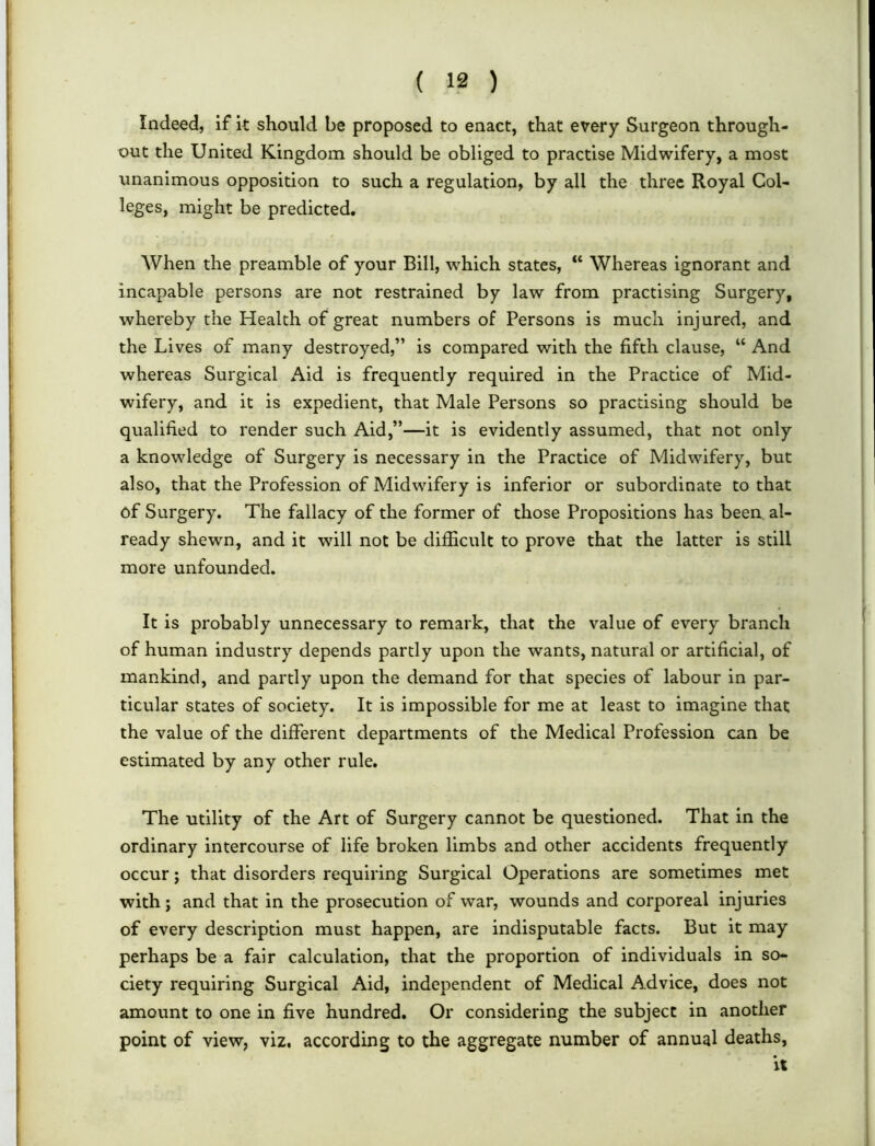 Indeed, if it should be proposed to enact, that every Surgeon through- out the United Kingdom should be obliged to practise Midwifery, a most unanimous opposition to such a regulation, by all the three Royal Col- leges, might be predicted. When the preamble of your Bill, which states, “ Whereas ignorant and incapable persons are not restrained by law from practising Surgery, whereby the Health of great numbers of Persons is much injured, and the Lives of many destroyed,” is compared with the fifth clause, “ And whereas Surgical Aid is frequently required in the Practice of Mid- wifery, and it is expedient, that Male Persons so practising should be qualified to render such Aid,”—it is evidently assumed, that not only a knowledge of Surgery is necessary in the Practice of Midwifery, but also, that the Profession of Midwifery is inferior or subordinate to that of Surgery. The fallacy of the former of those Propositions has been al- ready shewn, and it will not be difficult to prove that the latter is still more unfounded. It is probably unnecessary to remark, that the value of every branch of human industry depends partly upon the wants, natural or artificial, of mankind, and partly upon the demand for that species of labour in par- ticular states of society. It is impossible for me at least to imagine that the value of the different departments of the Medical Profession can be estimated by any other rule. The utility of the Art of Surgery cannot be questioned. That in the ordinary intercourse of life broken limbs and other accidents frequently occur; that disorders requiring Surgical Operations are sometimes met with; and that in the prosecution of war, wounds and corporeal injuries of every description must happen, are indisputable facts. But it may perhaps be a fair calculation, that the proportion of individuals in so- ciety requiring Surgical Aid, independent of Medical A.dvice, does not amount to one in five hundred. Or considering the subject in another point of view, viz. according to the aggregate number of annual deaths,