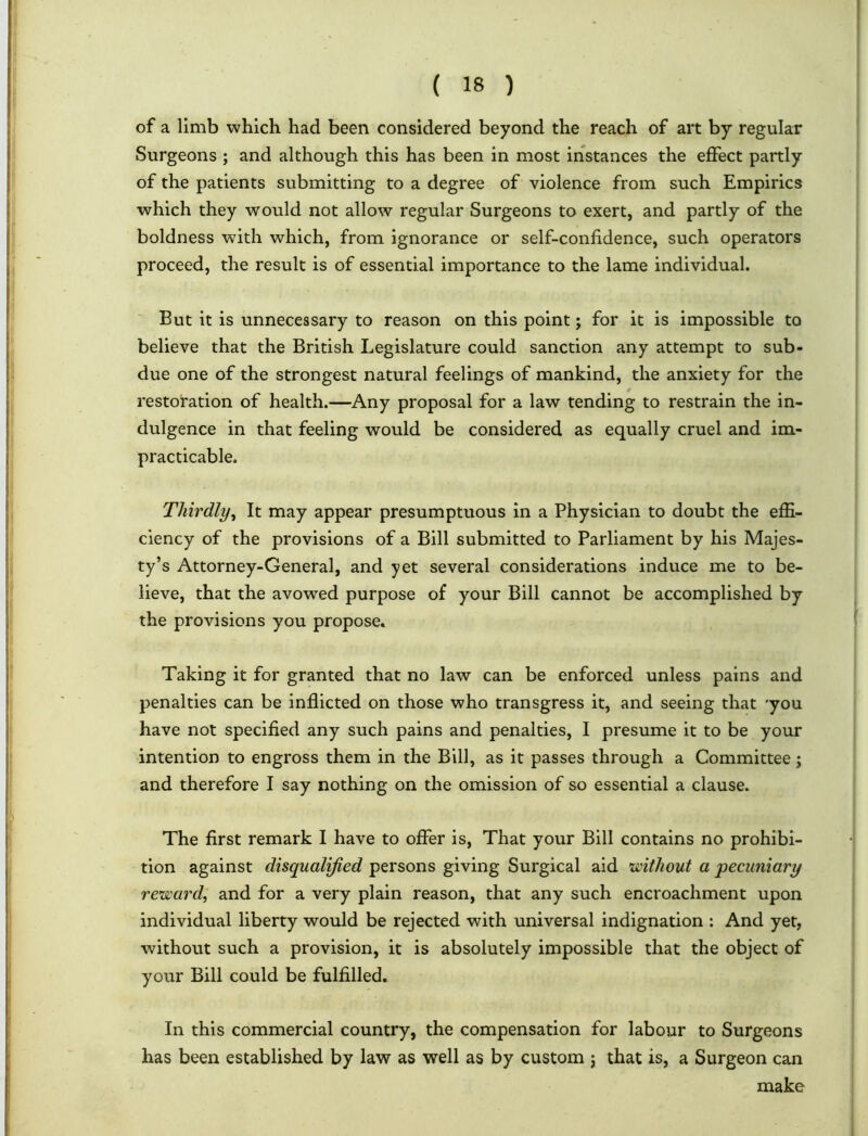 of a limb which had been considered beyond the reach of art by regular Surgeons ; and although this has been in most instances the effect partly of the patients submitting to a degree of violence from such Empirics which they would not allow regular Surgeons to exert, and partly of the boldness with which, from ignorance or self-confidence, such operators proceed, the result is of essential importance to the lame individual. But it is unnecessary to reason on this point; for it is impossible to believe that the British Legislature could sanction any attempt to sub- due one of the strongest natural feelings of mankind, the anxiety for the restoration of health.—Any proposal for a law tending to restrain the in- dulgence in that feeling would be considered as equally cruel and im- practicable. Thirdly, It may appear presumptuous in a Physician to doubt the effi- ciency of the provisions of a Bill submitted to Parliament by his Majes- ty’s Attorney-General, and yet several considerations induce me to be- lieve, that the avowed purpose of your Bill cannot be accomplished by the provisions you propose. Taking it for granted that no law can be enforced unless pains and penalties can be inflicted on those who transgress it, and seeing that 'you have not specified any such pains and penalties, I presume it to be your intention to engross them in the Bill, as it passes through a Committee; and therefore I say nothing on the omission of so essential a clause. The first remark I have to offer is, That your Bill contains no prohibi- tion against disqualified persons giving Surgical aid ’without a pecuniary reward, and for a very plain reason, that any such encroachment upon individual liberty would be rejected with universal indignation : And yet, without such a provision, it is absolutely impossible that the object of your Bill could be fulfilled. In this commercial country, the compensation for labour to Surgeons has been established by law as well as by custom ; that is, a Surgeon can make