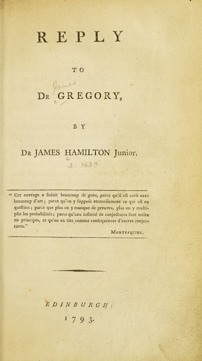 REPLY T O Dr GREGORY, A B y Dr JAMES HAMILTON Jvmior. ^, laS V “ Get ouvrage a feduit beaucoup de gens, parce qu’il eft ecrit avec beaucoup d’art; parcc qu’on y fuppofe eternellement cc qui eft eu queftion; parce que plus on y manque de preuves, plus on y multi- plie les probabilites; parce qu’une infinite de conjectures font mifes en principes, ct qu’on en tire comme confpquences d’autres conjec- tures.” Montesquieu. % / EDINBURGH: 7 9 3-