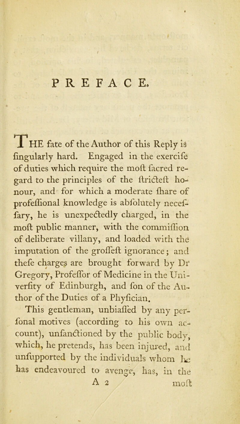 * ( PREFACE. The fate of the Author of this Reply is Angularly hard. Engaged in the exercife of duties which require the moil facred re- gard to the principles of the ftri6teft ho- nour, and for which a moderate fliare of profeffional knowledge is abfolutely necef- fary, he is unexpedledly charged, in the moil public manner, with the commiflion of deliberate villany, and loaded with thd imputation of the grofleft ignorance; and thefe charges are brought forward by Dr Gregory, Profeffor of Medicine in the Uni- verfity of Edinburgh, and fon of the Au- thor of the Duties of a Phyfician, This gentleman, unbiafled by any per- fonal motives (according to his own ac- count), unfandioned by the public bodv, which, he pretends, has been injured, and unfupported by the individuals whom has endeavoured to avenge, has, in the A 2 moft