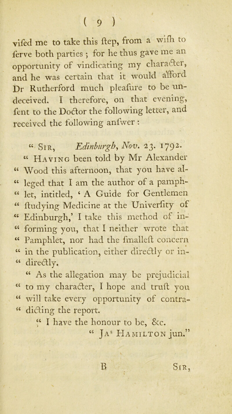 f ( 9 ) vifed me to take this ftep, from a wifli to ferve both parties ; for he thus gave me an opportunity of vindicating my charafter, and he was certain that it would afford Dr Rutherford much pleafure to be un- deceived. I therefore, on that eA^ening, fent to the Doftor the following letter, and received the following anfwer : Sir, Edmburgh^ Nov. 23. 179^* “ Having been told by Mr Alexander Wood this afternoon, that you have al- leged that I am the author of a pamph- let, intitled, ‘ A Guide for Gentlemen fhudying Medicine at the Univerfity of Edinburgh,’ I take this method of in- forming you, that I neither wrote that ‘‘ Pamphlet, nor had the fmalleft concern “ in the publication, either diredlly or in- directly. As the allegation may be prejudicial to my chara6ler, I hope and truft you “ will take every opportunity of contra- dieting the report. “ I have the honour to be, &c. Ja® Hamilton jun.” B Sir,