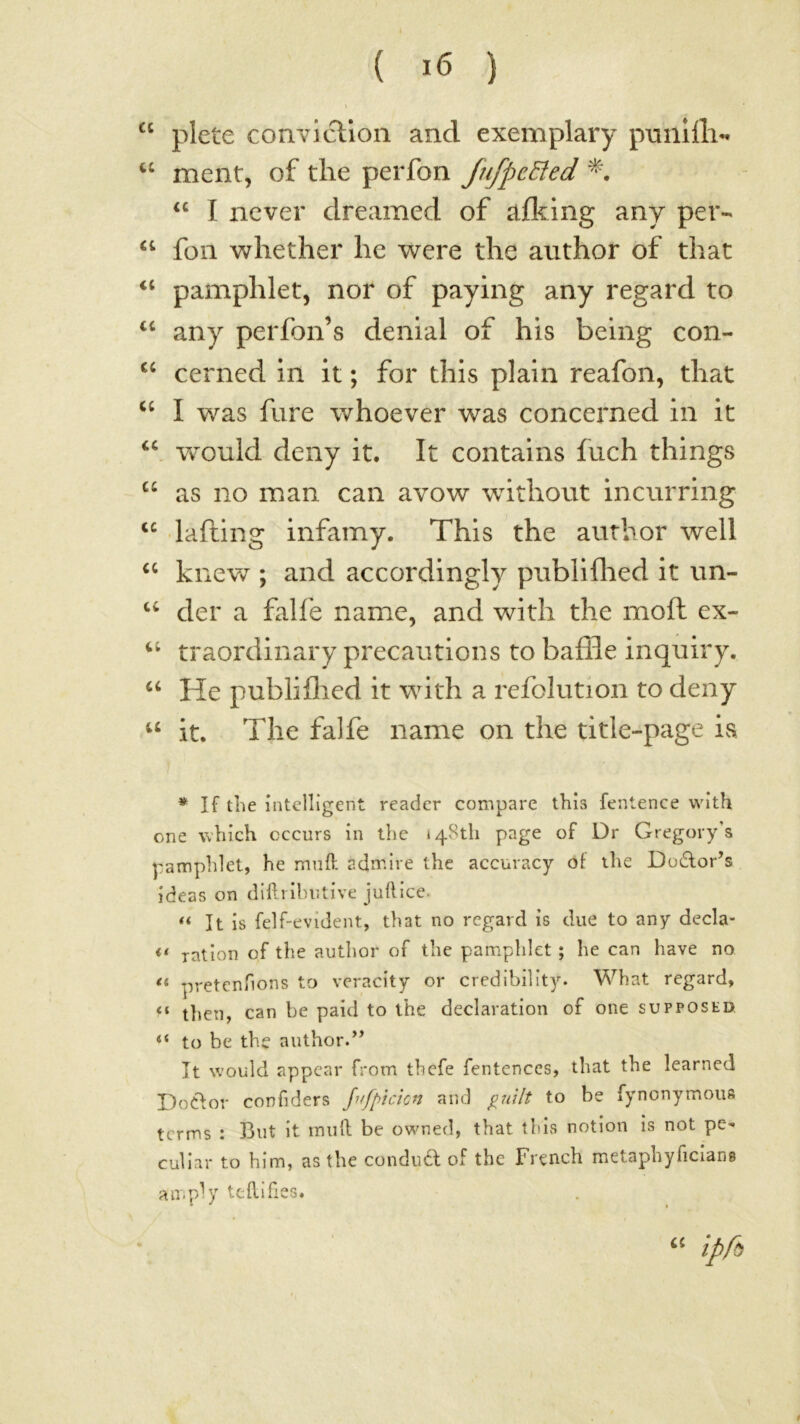 ( ) “ plete convicTion and exemplary pmiilli-. ment, of the perfon fufpcEied I never dreamed of afl^lng any per- ‘‘ foil whether he were the author of that pamphlet, nor of paying any regard to any perfon’s denial of his being con- cerned in it; for this plain reafon, that ‘‘ I was fare whoever was concerned in it would deny it. It contains fuch things as no man can avow without incurring laftlng infamy. This the author well kn ev^ ; and accordingly publiflied it un- der a falfe name, and with the mod ex- traordinary precautions to baffle inquiry. ‘‘ He publiflied it with a refolution to deny “ it. The falfe name on the title-page is * If the intelligent reader compare this fentence with one which occurs in the »4Sth page of Dr Gregorys pamphlet, he mnO: admire the accuracy ot the Dodlor’s ideas on dllliihutive juhice. It is felf-evident, that no regard is due to any decla- ration qf the author of the pamphlet; he can have no “ pretentions to veracity or credibility. What regard, then, can be paid to the declaration of one supposed, “ to be the author.’’ It would appear from thefe fentences, that the learned DoClor confiders Jufpicicn and pnilt to be fynonymous terms : But it mull be owned, that this notion is not pe-- cullar to him, as the condudl of the French metaphyficlans ampb’' tehifies. ipp)