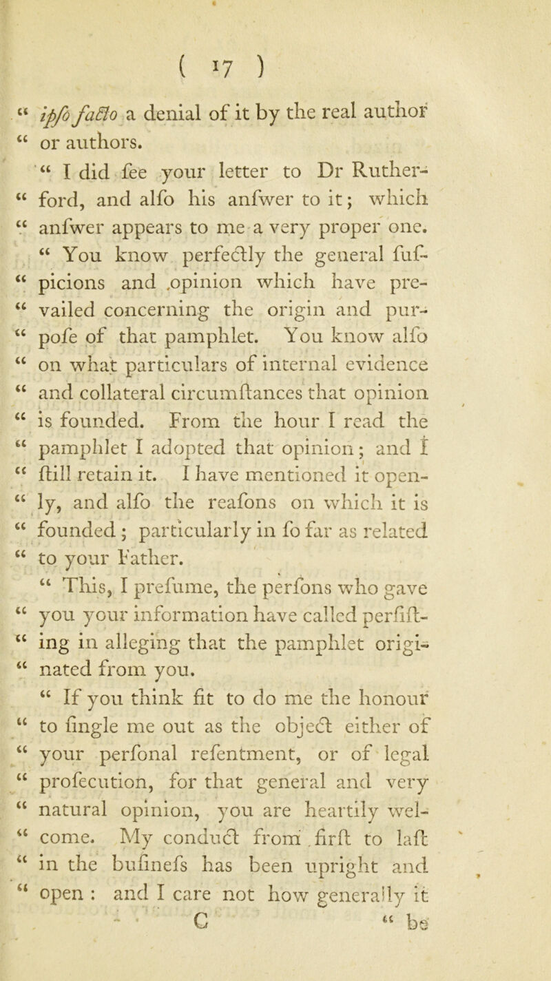 “ denial of it by the real author “ or authors. ■ “ I did fee your letter to Dr Ruther- “ ford, and alfo his anfwer to it; which “ anfwer appears to rne a very proper one. “ You know perfectly the general fuC- ‘‘ picions and .opinion which have pre- ‘‘ vailed concerning the origin and pur- pofe pf that pamphlet. You know alfo “ on what particulars of internal evidence and collateral circumftances that opinion is founded. From the hour I read the “ pamphlet I adopted that opinion; and t “ ftill retain it. I have mentioned it open- ‘‘ ly, and alfo the reafons on which it is founded ; particularly in fo flir as related “ to your Father. ‘‘ This, I prefume, the perfons who gave you your information have called perfift- ing in alleging that the pamphlet origin nated from you. “ If you think fit to do me the honour to fingle me out as the objedt either of your perfonal refentment, or ofTegal “ profecution, for that general! and very natural opinion, you are heartily wel- come. My conduct from,firft to lafl “ in the bufinefs has been upright and ‘‘ open : and I care not how generally it  * C be’