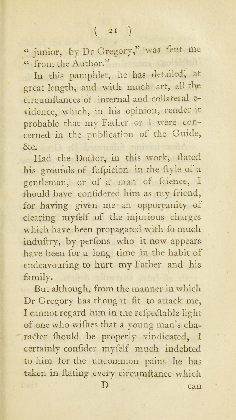 “ junior, by Dr Gregory,” was feiit me from the Author.” In this pamphlet, he has detailed, at great length, and with much art, all the circumftances ol internal and collateral e- vidence, which, in his opinion, render it probable that my Father or I were con- cerned in the publication of the Guide, &c. Had the Dodor, in this work, hated his grounds of fufpicion in the ft) le of a gentleman, or of a man of fcience, I flioiild have confidered him as my friend, for having given me an opportunity of clearing myfelf of the Injurious charges which have been propagated with fo much induftry, by perfons who it now appears have been for a long time in the habit of endeavouring to hurt my Father and his family. But although, from the manner in v/hich Dr Gregory has thought fit to attack me, I cannot regard him in the refpeclable light of one who wifhes that a young man’s cha-  rafter fliould be properly vindicated, I certainly confider myfelf much indebted to him for the uncommon pains he has taken in ftating every cifcumftance which D can