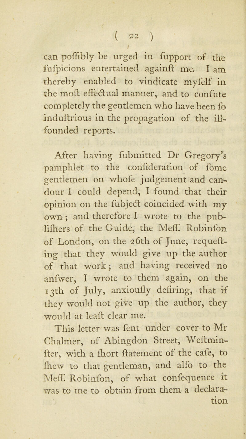 / can poffibly be urged in fupport of the fufpicions entertained againft me. I am thereby enabled to vindicate myfelf in the mofh effeftual manner, and to confute completely the gentlemen who have been fo induftrious in the propagation of the ill- founded reports. After having fubmitted Dr Gregory’s pamphlet to the confideration of fome gentlemen on whofe judgement and can- dour I could depend, I found that their opinion on the fubjecfl coincided with my own ; and therefore I wrote to the pub- liftiers of the Guide, the Mefh Robinfon of London, on the 26th of June, requeft- ing that they would give up the author of that work; and having received no anfwer, I wrote to them again, on the 13th of July, anxioufly defiring, that if they would not give up the author, they would at lead clear me. This letter was fent under cover to Mr Chalmer, of Abingdon Street, Weftmin- fter, with a fhort ftatement of the cafe, to fliew to that gentleman, and alfo to the MefT. Robinfon, of what confequence it was to me to obtain from them a declara- tion