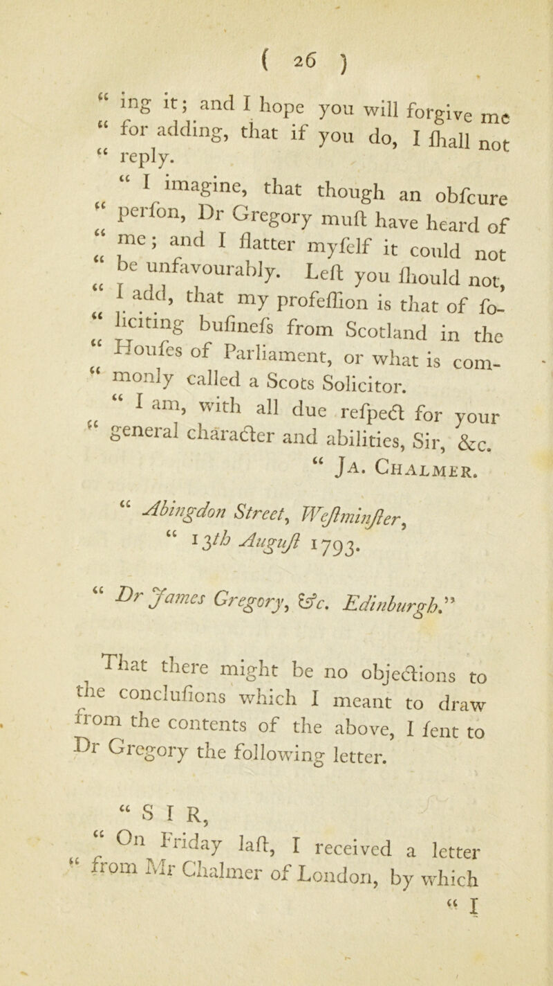 “ ing It; and I hope you will forgive me “ for abiding, that if you do, I lhall not reply. “ I imagine, that though an obfcure peifon, Dr Gregory muft have heard of ^ it could not .. be uyavourably. Left you llmuld not, add, that my profeffion is that of fo- ^citing bufmefs from Scotland in the Houfes of Parliament, or what is com- monly called a Scots Solicitor. “ I am, with all due , refped for your general character and abilities. Sir, &c. “ Ja, CHALMilR. “ Abingdon Street, Wejlminjler, “ iT)th Aiigujl 1793. “ Dr James Gregory, hfc. Edinburgh:' That there might be no objedions to the conclufions which I meant to draw from the contents of the above, I fent to Tr Gi'cgory the following letter. “ S I R, received a letter from Mr Chalmer of London, by which “ I