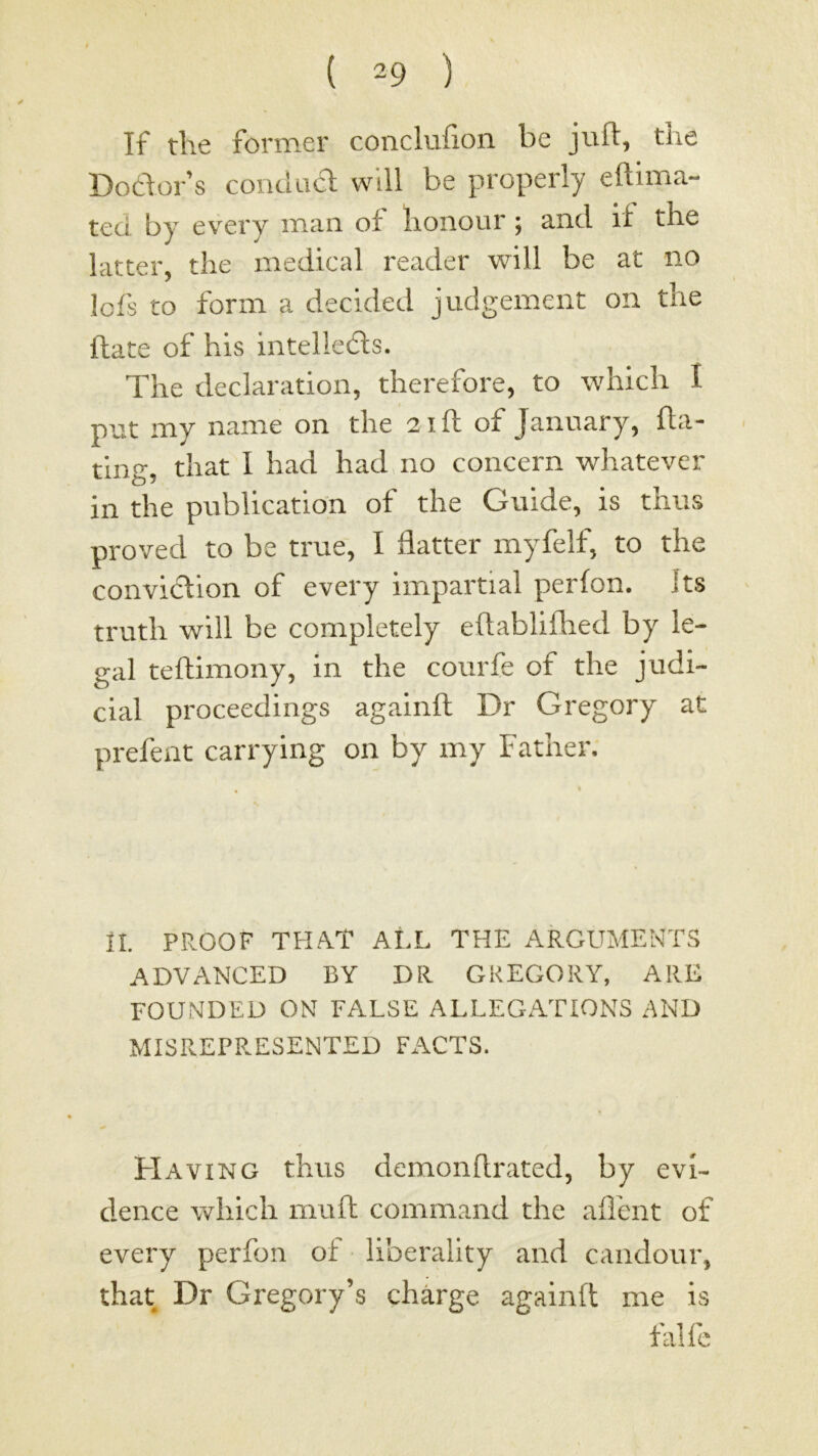 If the former conclufion be juft, the Dodor’s condad will be properly eftima- ted by every man of honour; and if the latter, the medical reader will be at no !ofs to form a decided judgement on the ftate of his intelleds. The declaration, therefore, to which I put my name on the 21ft of January, fta- ting, that I had had no concern whatever in the piiblicatidn of the Guide, is thus proved to be true, I flatter myfelf, to the convidtion of every iiripartial perfon. Its truth will be completely eftabliflied by le- gal teftimony, in the courfe of the judi- cial proceedings againft Dr Gregory at prefent carrying on by my Father, II. PROOF THA.T ALL THE ARGUMENTS ADVANCED BY DR GREGORY, ARE FOUNDED ON FALSE ALLEGATIONS AND MISREPRESENTED FACTS. Having thus demonflrated, by evi- dence which mull command the aifent of every perfon of • liberality and candour, that Dr Gregory’s charge againft me is