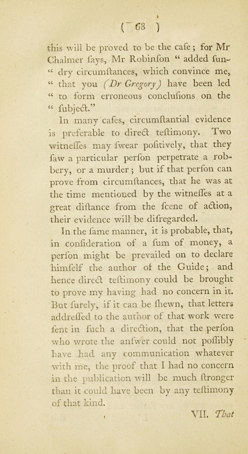 (-68 ) this will be proved to be the cafe; for Mr Chalmer fays, Mr Roblnfon “ added fun- dry clrcumftances, which convince me, that you (Dr GregoryJ have been led ‘‘ to form erroneous conclufions on the fubjedl.” In many cafes, circumftantial evidence is preferable to diredd teftimony. Two witneiTes may fwear pofitively, that they faw a particular perfon perpetrate a rob- bery, or a murder ; but if that perfon can prove from circumftances, that he was at the time mentioned by the witneiTes at a great diilance from the fcene of acdion, their evidence will be difregarded. In the fame manner, it is probable, that, in coniideration of a fum of money, a perfon might be prevailed on to declare himfelf the author of the Guide; and hence dirccd teftimony could be brought to prove my having had no concern in it. But furely, if it can be ihewn, that letters addrefled to the author of that work w^ere Tent in inch a direction, that the perfon who wrote the aniwer could not poffibly have had any communication whatever with me, the proof that I had no concern in the publication will be much ftronger than it could have been by any teftimony of that kind. VII.