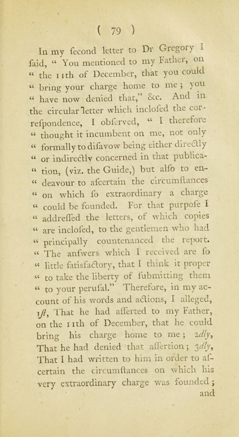 111 my fecond letter to Dr Gregor) 1 faid, “ You mentioned to my Father, on “ the I ith of December, that you could “ bring your charge home to me ; you- “ have now denied that, &c. And in the circular letter which inclofed tne coi- refpondence, I obferved, “ I theiefoie “ thought it incumbent on me, not only “ formally to difavow being either directly “ or indirectly concerned in that publica- “ tion, (viz. the Guide,) but alfo to en- deavour to afcertain the circumflances “ on which fo extraordinary a charge “ could be founded. For that purpofe I “ addrelTed the letters, of Avhich copies “ are inclofed, to the gentlemen who had “ principally countenanced the report. “ The anfwcrs. which I received are fo “ little fitisfadory, that I think it propcr “ to take the liberty of fubmitting them “ to your perufal.” Therefore, in my ac- count of his words and adloas, I alleged, ij/?. That he had alTerted to my Father, on the I Ith of December, that he could bring his charge home to me ; 2dlj, That he had denied that ailertion; 3a'/)', That I had written to him in order to af- certain the circumftances on which Ins very extraordinary charge v.^as founded •