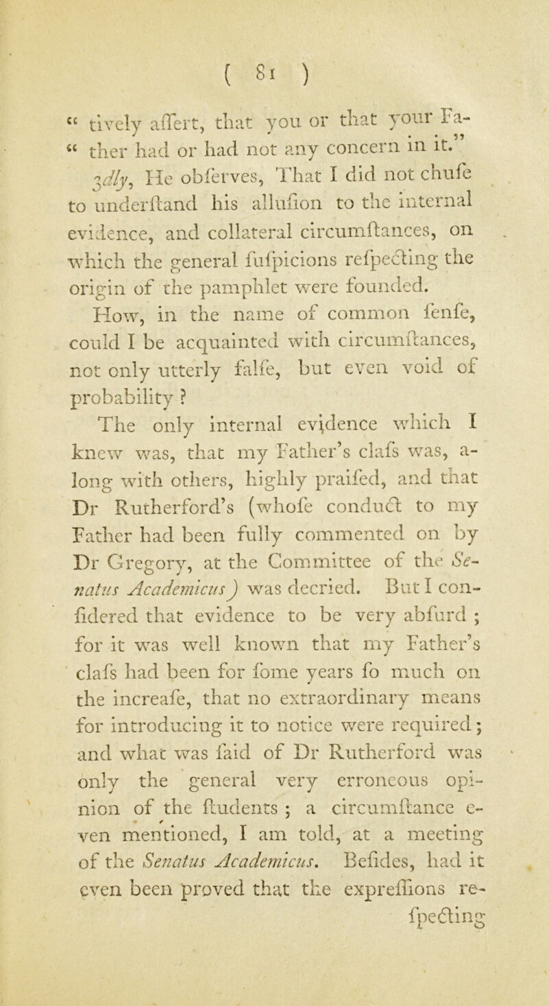 ( 8- ) “ tively affert, that you or that youi ha- ther had or had not any concern in it.” He obferves, ^riiat I did not chufe to underftand his alluiion to the iiiternal evidence, and collateral circumftances, on which the general fufpicions refpecllng the origin of die pamphlet were founded. How, in the name of common fenfe, could I be acquainted with circumftances, not only utterly falfe, but even void of probability ? The only internal evidence which I knew was, that my Father’s clafs was, a- long with others, highly praifed, and that Dr Rutherford’s (whofe conduct to my Father had been fully commented on by Dr Gregory, at the Committee of the 6V- flatus AcademiciisJ was decried. But I con- fidered that evidence to be very abfurd ; for it was well known that my Father’s ' clafs had been for fome years fo much on the increafe, that no extraordinary means for introducing it to notice were required; and what was faid of Dr Rutherford was only the general very erroneous opi- nion of the ftudents ; a circumftance c- < ven mentioned, I am told, at a meeting of the Senatus Academicus, Beftdes, had it even been proved that the expreflioas re- fpefting