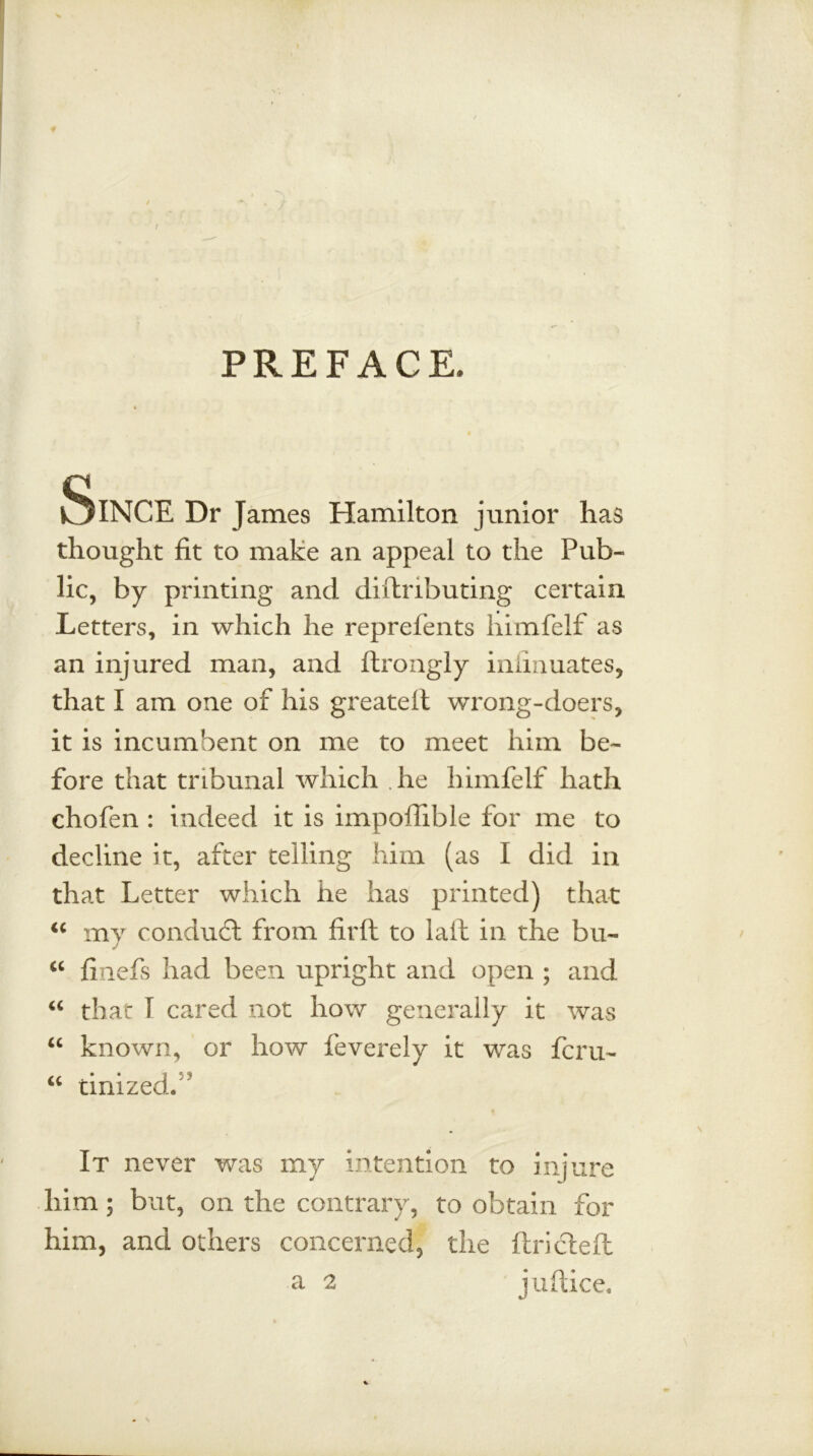 PREFACE. Since Dr James Hamilton junior has thought fit to make an appeal to the Pub- lic, by printing and diflributing certain Letters, in which he reprefents himfelf as an injured man, and ftrongly inlinuates, that I am one of his greatelt wrong-doers, it is incumbent on me to meet him be- fore that tribunal which he himfelf hath chofen : indeed it is impoffible for me to decline it, after telling him (as I did in that Letter which he has printed) that “ my conduct from firft to laid in the bu~ “ finefs had been upright and open ; and “ that I cared not how generally it was “ known, or how feverely it was fern- “ tinized. It never was my intention to injure liim; but, on the contrary, to obtain for him, and others concerned, the ftricteft