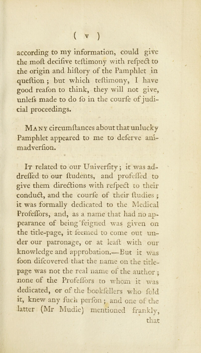 according to my information, could give the moft decifive teftimony with refpecft to the origin and hiftory of the Pamphlet in queftion ; but which teftimony, I have good reafon to think, they will not give, unlefs made to do fo in the courfe of judi- cial proceedings. Many circumftances about that unlucky Pamphlet appeared to me to deferve ani~ madverfion. It related to our Univerfity; it was ad- drefled to our ftudents, and profefled to give them directions with refpect to their condudt, and the courfe of their ftudies ; it was formally dedicated to the Medical Profeffbrs, and, as a name that had no ap- pearance of being feigned was given on the title-page, it feemed to come out un- der our patronage, or at leaft with our knowledge and approbation.-—-But it was foon difcovered that the name on the title- page was not the real name of die author ; none of the Profeflors to whom it was dedicated, or of the hookfellers who fold it, knew any fuch perfon ; and one of the latter (Mr Mudie) mentioned frankly, that