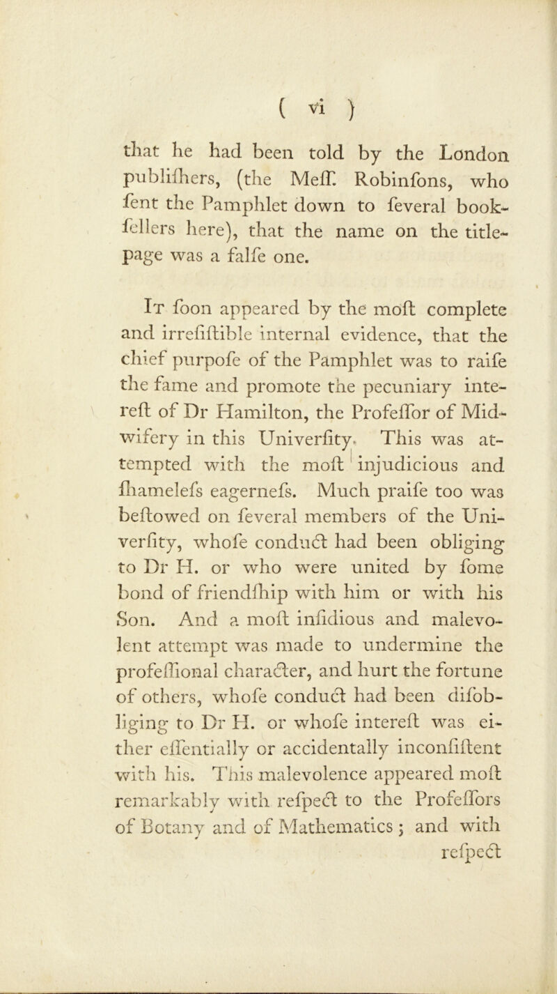 that he had been told by the London publifhers, (the Meff Robinfons, who Lent the Pamphlet down to feveral book- fellers here), that the name on the title- page was a falfe one. It foon appeared by the moil complete and irrefiftible internal evidence, that the chief purpofe of the Pamphlet was to raife the fame and promote the pecuniary inte- reft of Dr Hamilton, the Profeffor of Mid- wifery in this Univerfity. This was at- tempted with the rnofl injudicious and fhamelefs eagernefs. Much praife too was bellowed on feveral members of the Uni- verfity, whofe conduct had been obliging to Dr H. or who were united by feme bond of friendfhip with him or with his Son. And a molt infidious and malevo- lent attempt was made to undermine the profefiional character, and hurt the fortune of others, whofe conduct had been difob- liging to Dr H. or whofe intereft was ei- ther effentially or accidentally inconfiftent with his. This malevolence appeared molt remarkably with refpect to the Profeffors of Botany and of Mathematics ; and with refpcct