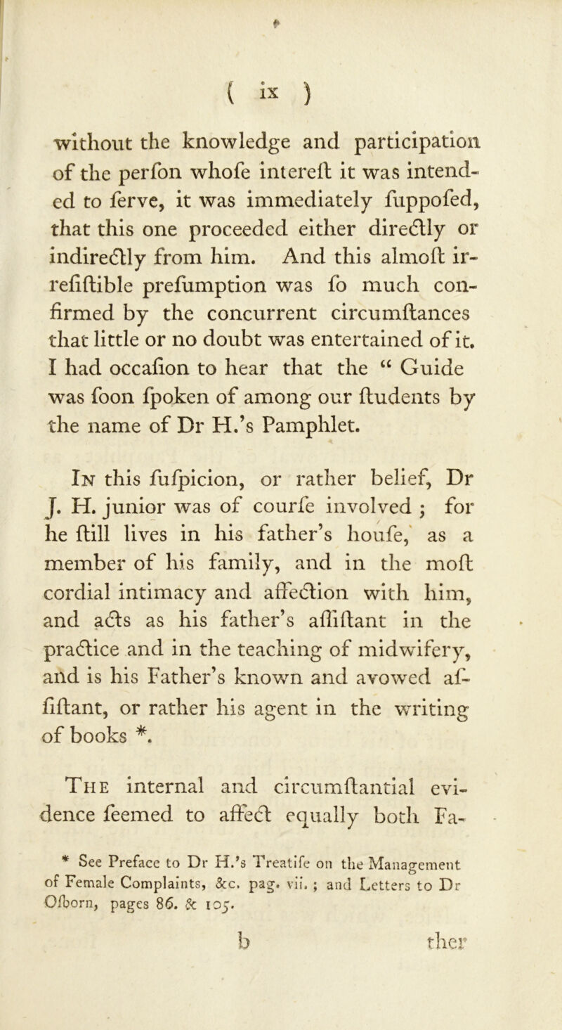 * ( ix ) without the knowledge and participation of the perfon whofe intereft it was intend- ed to ferve, it was immediately fuppofed, that this one proceeded either directly or indirectly from him. And this almofl ir- refiftible prefumption was fo much con- firmed by the concurrent circumftances that little or no doubt was entertained of it. I had occafion to hear that the “ Guide was foon fpoken of among our ftudents by the name of Dr H.’s Pamphlet. In this fufpicion, or rather belief, Dr J. H. junior was of courfe involved ; for he ftill lives in his father’s houfe, as a member of his family, and in the moft cordial intimacy and affection with him, and acts as his father’s aflillant in the practice and in the teaching of midwifery, and is his Father’s known and avowred af- fiftant, or rather his agent in the writing of books *. The internal and circumftantial evi- dence feemed to affect equally both Fa- * See Preface to Dr H.’s Treatife on the Management of Female Complaints, &c. pag. vii. ; and Letters to Dr Qfborn, pages 86. & 105. b ther