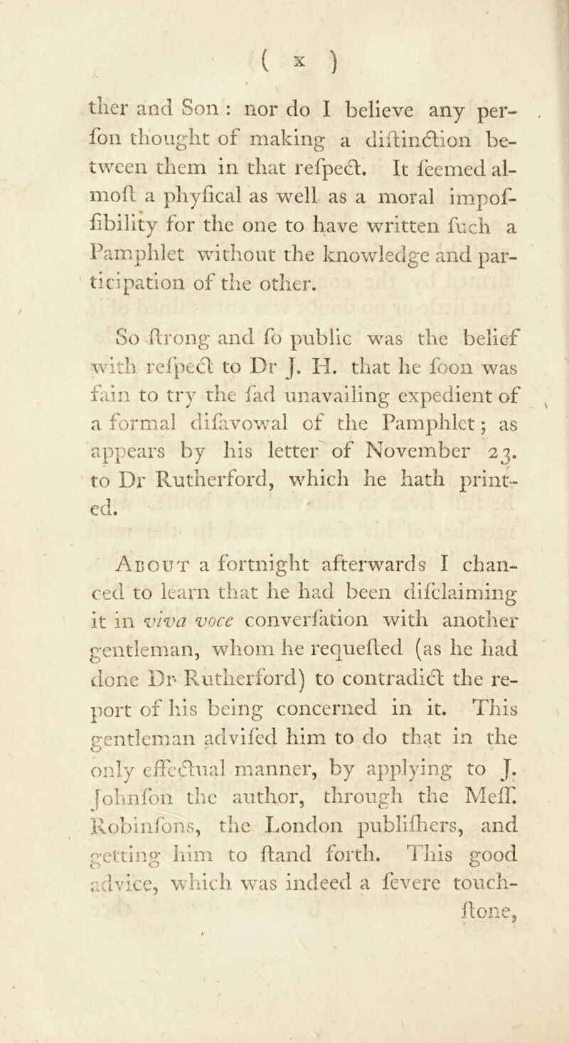 \ tiier and Son : nor do I believe any per- fon thought of making a diftindlion be- tween them in that refpect. It feemed al- mofl a pliyfical as well as a moral impof- fibility for the one to have written Inch a Pamphlet without the knowledge and par- ticipation of the other. So ftrong and fo public was the belief with refpect to Dr j. PL that he foon was fain to try the fad unavailing expedient of a formal difavowal of the Pamphlet; as appears by his letter of November 23. to Dr Rutherford, which he hath print- ed. About a fortnight afterwards I chan- ced to learn that he had been difclaiming it in viva voce converfation with another gentleman, whom he requefled (as he had done Dr Rutherford) to contradict the re- port of his being concerned in it. This gentleman advifed him to do that in the only effectual manner, by applying to J. folinfon the author, through the Meif. Robinfons, the London publifhers, and getting him to (land forth. This good advice, which was indeed a fevere touch- hone,