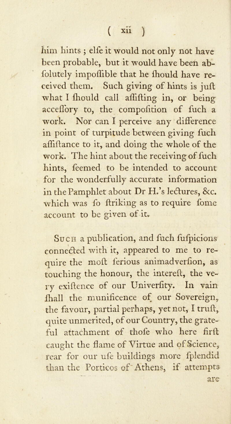 him hints ; elfe it would not only not have been probable, but it would have been ab- folutely impoffible that he fhould have re- ceived them. Such giving of hints is jufl what I fhould call affifting in, or being acceffory to, the compofition of fuch a work. Nor can I perceive any difference in point of turpitude between giving fuch afliftance to it, and doing the whole of the work. The hint about the receiving of fuch hints, feemed to be intended to account for the wonderfully accurate information in the Pamphlet about Dr H.’s lectures, &c. which was fo ftriking as to require fome account to be given of it* Such a publication, and fuch fufpicions connedled with it, appeared to me to re- quire the mod ferious animadverfion, as touching the honour, the filtered, the ve- ry exidence of our Univerfity. In vain Jhall the munificence of our Sovereign, the favour, partial perhaps, yet not, I truft, quite unmerited, of our Country, the grate- ful attachment of tliofe who here firft caught the flame of Virtue and of Science, rear for our ufe buildings more fplendid than the Porticos of Athens, if attempts are