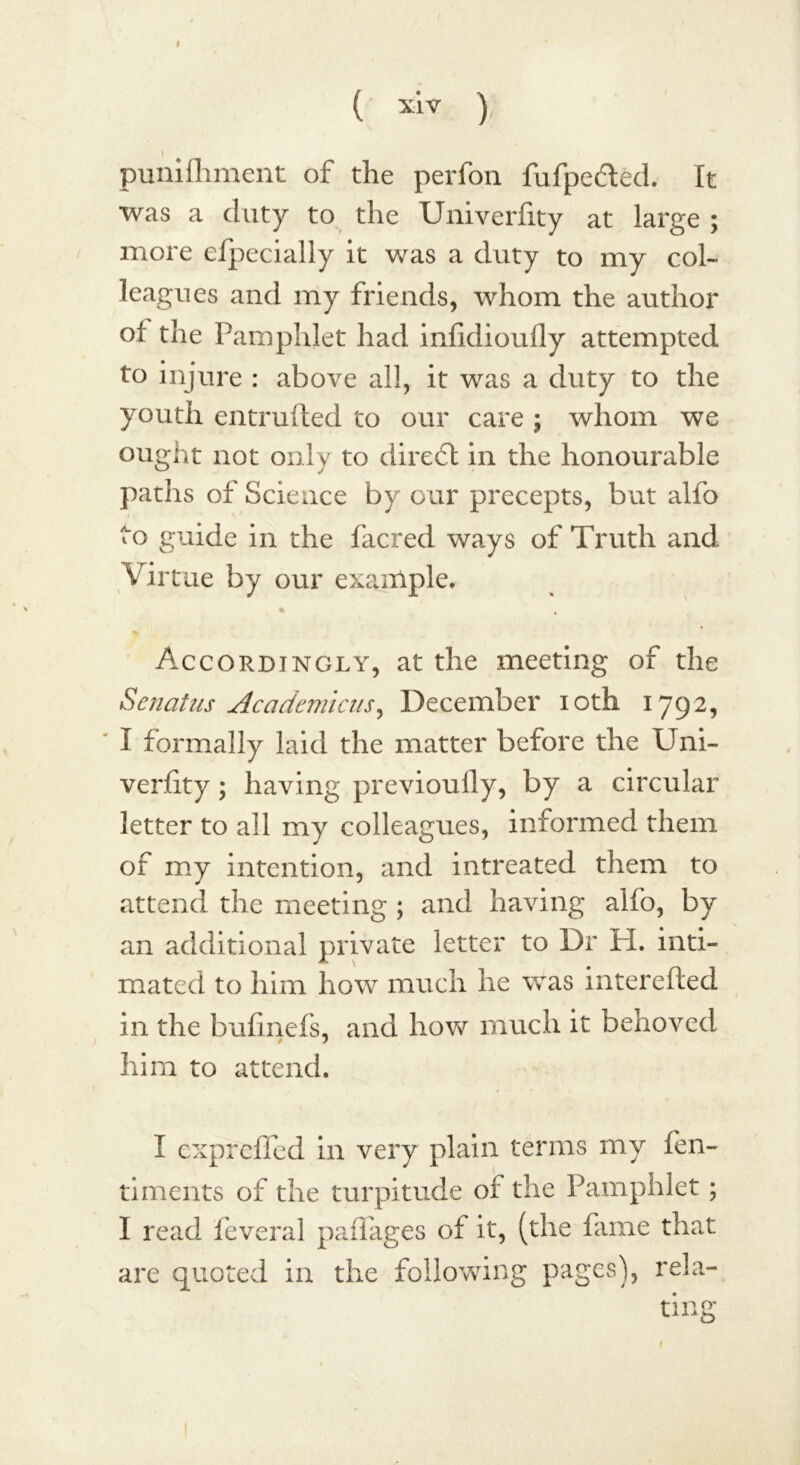 ( xlv ) I punifhment of the perfon fufpedted. It was a duty to the Umverfity at large ; more efpecially it was a duty to my col- leagues and my friends, whom the author oi the Pamphlet had infidioufly attempted to injure : above all, it was a duty to the youth entrufted to our care ; whom we ought not only to direct in the honourable paths of Science by our precepts, but alfo to guide in the facred ways of Truth and Virtue by our example. * Accordingly, at the meeting of the Senatus Academicus, December ioth 1792, I formally laid the matter before the Uni- verfity ; having previoufly, by a circular letter to all my colleagues, informed them of my intention, and intreated them to attend the meeting ; and having alfo, by an additional private letter to Dr H. inti- mated to him how much he was interefted in the bufinefs, and how much it behoved him to attend. I exprefled in very plain terms my fen- timents of the turpitude or the Pamphlet ; I read feveral paflages of it, (the fame that are quoted in the following pages), rela- 1