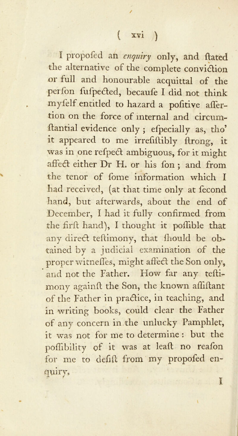 I propofed an enquiry only, and ftated the alternative of the complete convidion or full and honourable acquittal of the perfon fufpeded, becaufe I did not think mylelf entitled to hazard a pofitive afler- tion on the force of internal and circum- ftantial evidence only ; efpecially as, tho’ it appeared to me irrefiftibly ftrong, it was in one refped ambiguous, for it might affed either Dr H. or his fon ; and from the tenor of fome information which I had received, (at that time only at fecond hand, but afterwards, about the end of December, I had it fully confirmed from the fir ft hand), I thought it poftible that any clired teftimony, that fhould be ob- tained by a judicial examination of the proper witnefles, might affed the Son only, and not the Father. How far any tefti- mony againft the Son, the known affiftant of the Father in pradice, in teaching, and in writing books, could clear the Father of any concern in the unlucky Pamphlet, it was not for me to determine : but the poflibility of it was at leaft no reafon for me to defift from my propofed en- quiry*