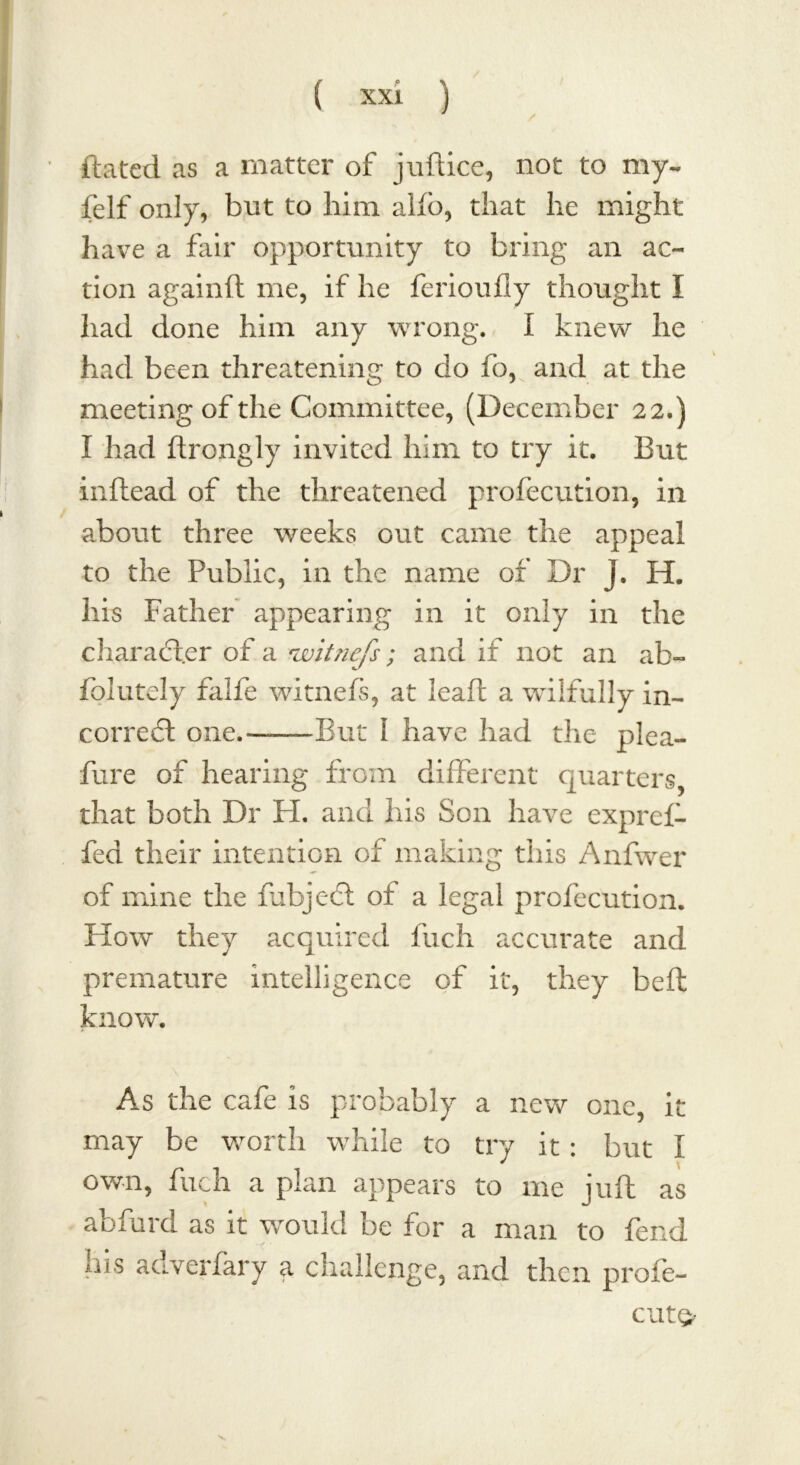 dated as a matter of juft ice, not to my- felf only, but to him alio, that he might have a fair opportunity to bring an ac- tion againft me, if he ferioufly thought I had done him any wrong. I knew he had been threatening to do fo, and at the meeting of the Committee, (December 22.) I had ftrongly invited him to try it. But inftead of the threatened profecution, in about three weeks out came the appeal to the Public, in the name of Dr j. H. his Father appearing in it only in the character of a 'witnefs; and if not an ab- folutely falfe witnefs, at leaf: a wilfully in- correct: one.-——But 1 have had the plea- fure of hearing from different quarters, that both Dr H. and his Son have expref- fed their intention of making this Anfwer of mine the fubjecft of a legal profecution. How they acquired fuch accurate and premature intelligence of it, they bed know. As the cafe is probably a new one, it may be worth while to try it : but I * own, fuch a plan appears to me juft as abfurd as it would be for a man to fend his adverfary a challenge, and their profe- cut<>