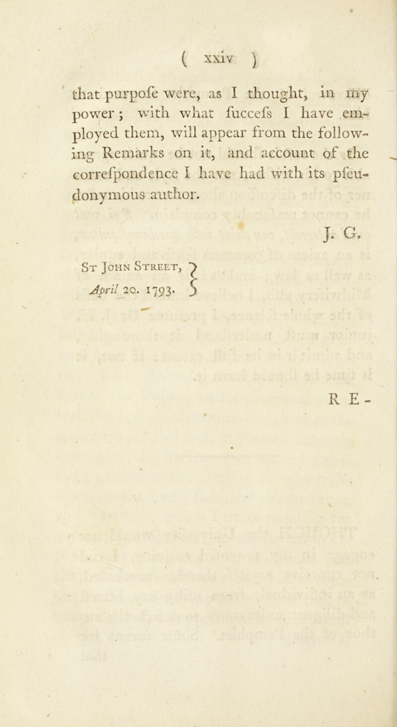 that purpofe were, as I thought, in ray power; with what fuccefs I have em- ployed them, will appear from the follow- ing Remarks on it, and account of the correfpondence I have had with its pfeu- donvmous author. J. G. St John Street, ^ April 20. 1793. 5 R E- V.