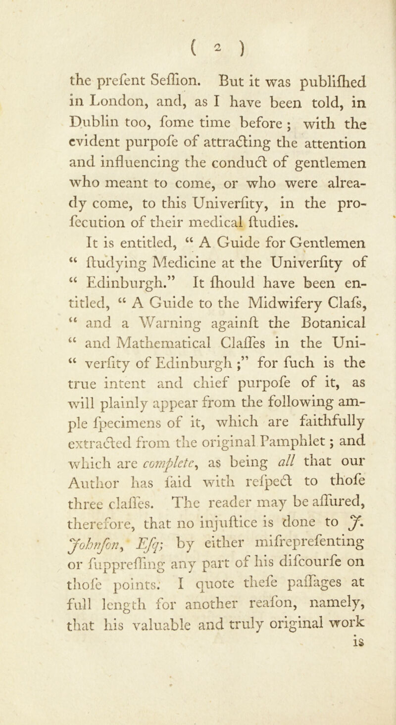 the prefent Seflion. But it was publilhed in London, and, as I have been told, in Dublin too, fome time before ; with the evident purpofe of at trailing the attention and influencing the conduit of gentlemen who meant to come, or who were alrea- dy come, to this Univerfity, in the pro- fecution of their medical ftudies. It is entitled, “ A Guide for Gentlemen “ ftudying Medicine at the Univerfity of “ Edinburgh.” It fhould have been en- titled, “ A Guide to the Midwifery Clafs, “ and a Warning againft the Botanical “ and Mathematical ClaHes in the Uni- “ verfity of Edinburgh for fuch is the true intent and chief purpofe of it, as will plainly appear from the following am- ple Ipecimens of it, which are faithfully extracted from the original Pamphlet; and which are complete, as being all that our Author has laid with reipeft to thofe three dalles. The reader may be allured, therefore, that no injuftice is done to J. Johnfon, Efq; by either mifreprefenting or fupprefling any part of his difeourfe on thofe points; I quote thefe paflages at full length for another reafon, namely, that his valuable and truly original work is