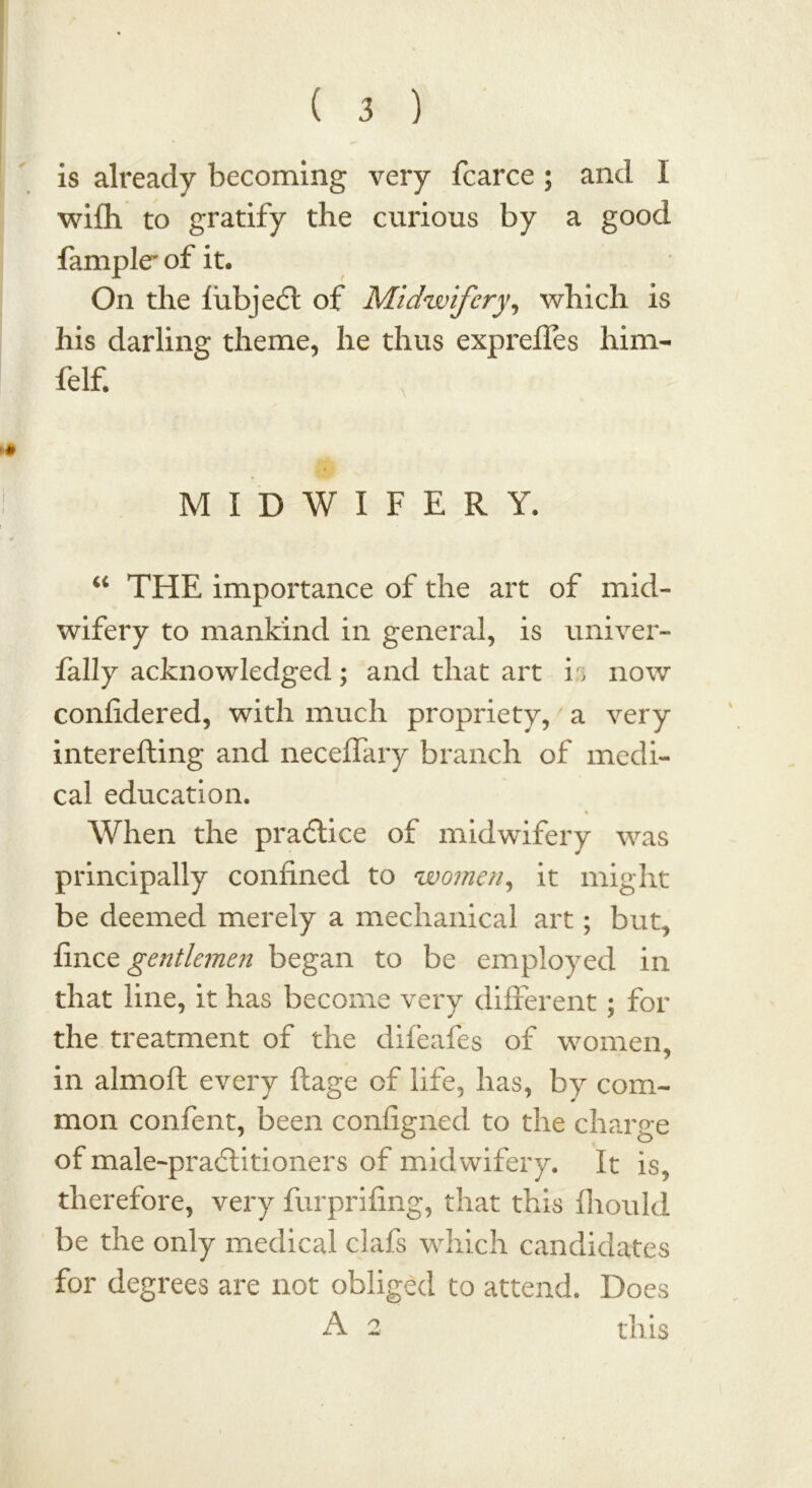 is already becoming very fcarce ; and I wifh to gratify the curious by a good fample* of it. On the fubjedt of Midwifery, which is his darling theme, he thus exprefles him- felf. MIDWIFERY. “ THE importance of the art of mid- wifery to mankind in general, is univer- fally acknowledged; and that art is now confidered, with much propriety, a very interefling and neceffary branch of medi- cal education. When the practice of midwifery was principally confined to women, it might be deemed merely a mechanical art; but, finet gentlemen began to be employed in that line, it has become very different; for the treatment of the difeafes of women, in almoft every ftage of life, has, by com- mon confent, been configned to the charge of male-pra6litioners of midwifery. It is, therefore, very furprifing, that this fliould be the only medical clafs which candidates for degrees are not obliged to attend. Does A 2 this