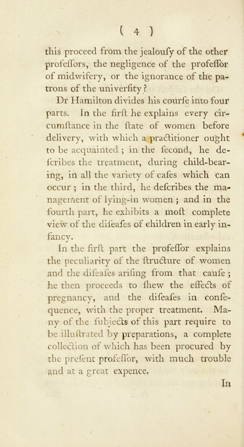 this proceed from the jealoufy of the other profelfors, the negligence of the profeifor of midwifery, or the ignorance of the pa^ trons of the univerlity ? Dr Hamilton divides his courfe into four parts. In the firft he explains every cir- cumftance in the date of women before delivery, with which a practitioner ought to be acquainted ; in the fecond, he de- fcribes the treatment, during child-bear- ing, in all the variety of cafes which can occur ; in the third, he defcribes the ma- nagement of lying-in women ; and in the fourth part, he exhibits a moft complete view of the difeafes of children in early in- fancy. In the fa'll part the profeifor explains the peculiarity of the ftrudture of women and the diieafes arifing from that caufe ; he then proceeds to Ihew the effecfts of pregnancy, and the difeafes in confe- quence, with the proper treatment. Ma- ny of the fubiects of this part require to be illuftrated by preparations, a complete collection of which has been procured by the prefent profeflor, with much trouble and at a great expence. / la