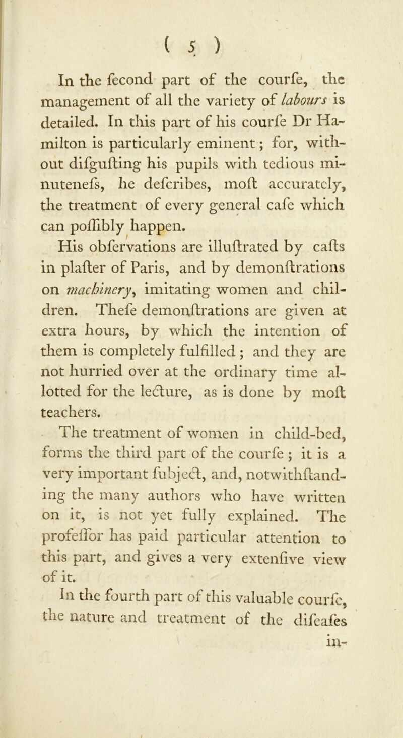 In the fecond part of the courfe, the management of all the variety of labours is detailed. In this part of his courfe Dr Ha- milton is particularly eminent; for, with- out difgufting his pupils with tedious mi- nutenefs, he defcribes, mod accurately, the treatment of every general cafe which, can pollibly happen. His obfervations are illudrated by cads in plader of Paris, and by demondrations on machinery, imitating women and chil- dren. Thefe demondrations are given at extra hours, by which the intention of them is completely fulfilled ; and they are not hurried over at the ordinary time al- lotted for the ledture, as is done by mod teachers. The treatment of women in child-bed, forms the third part of the courfe ; it is a very important fubject, and, notwithdand- ing the many authors who have written on it, is not yet fully explained. The profeflbr has paid particular attention to this part, and gives a very extenfive view of it. In the fourth part of this valuable courfe, the nature and treatment of the difeafes in- i