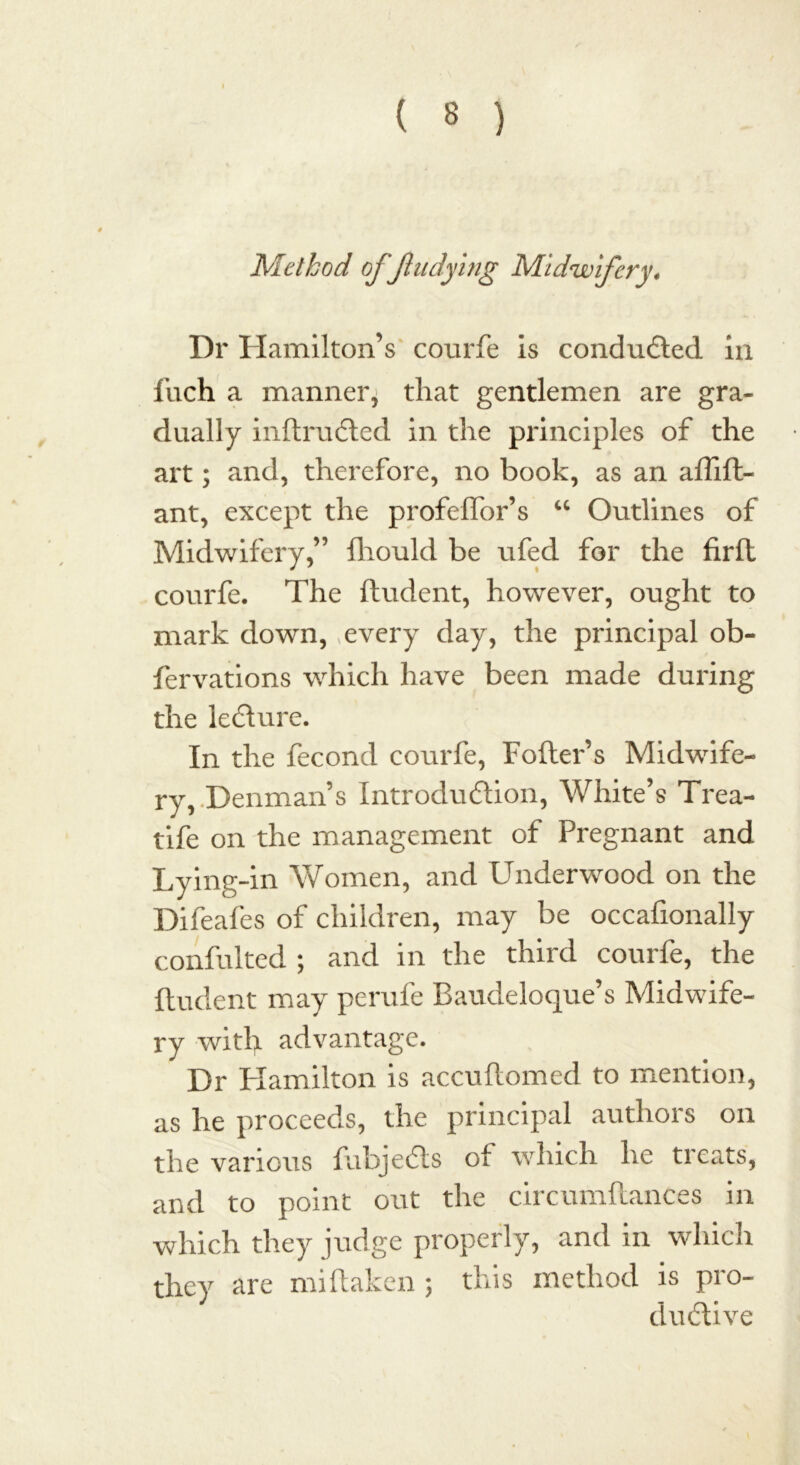 Method off tidying Midwifery, Dr Hamilton’s courfe is conducted in Inch a manner, that gentlemen are gra- dually inftrudted in the principles of the art; and, therefore, no book, as an affift- ant, except the profeffor’s “ Outlines of Midwifery,” fliould be ufed for the firfl courfe. The ftudent, however, ought to mark down, every day, the principal ob- fervations which have been made during the lecture. In the fecond courfe, Fofter’s Midwife- ry, Denman’s Introduction, White’s Trea- tife on the management of Pregnant and Lying-in Women, and Underwood on the Difeafes of children, may be occafionally confulted ; and in the third courfe, the ftudent may perufe Baudeloque’s Midwife- ry witl> advantage. Dr Hamilton is accuftomed to mention, as he proceeds, the principal authors on the various fubjects ot which he treats, and to point out the circumflanCes in which they judge properly, and in which they are miftaken 5 this method is pro- ductive