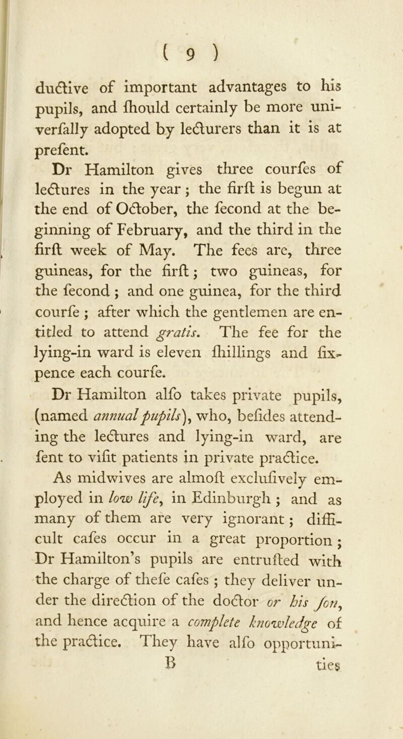 dudtive of important advantages to his pupils, and fhould certainly be more uni- verfally adopted by lecturers than it is at prefent. Dr Hamilton gives three courfes of ledtures in the year ; the firft is begun at the end of October, the fecond at the be- ginning of February, and the third in the firft week of May. The fees are, three guineas, for the firft; two guineas, for the fecond ; and one guinea, for the third courfe ; after which the gentlemen are en- titled to attend gratis. The fee for the lying-in ward is eleven fhillings and fix- pence each courfe. Dr Hamilton alfo takes private pupils, (named annual pupils'), who, befides attend- ing the lectures and lying-in ward, are fent to vifit patients in private practice. As midwives are almoft exclufively em- ployed in low life, in Edinburgh ; and as many of them are very ignorant; diffi- cult cafes occur in a great proportion ; Dr Hamilton’s pupils are entrufted with the charge of thefe cafes ; they deliver un- der the direction of the doctor or his Jon, and hence acquire a complete knowledge of the practice. They have alfo opportuni- R ties