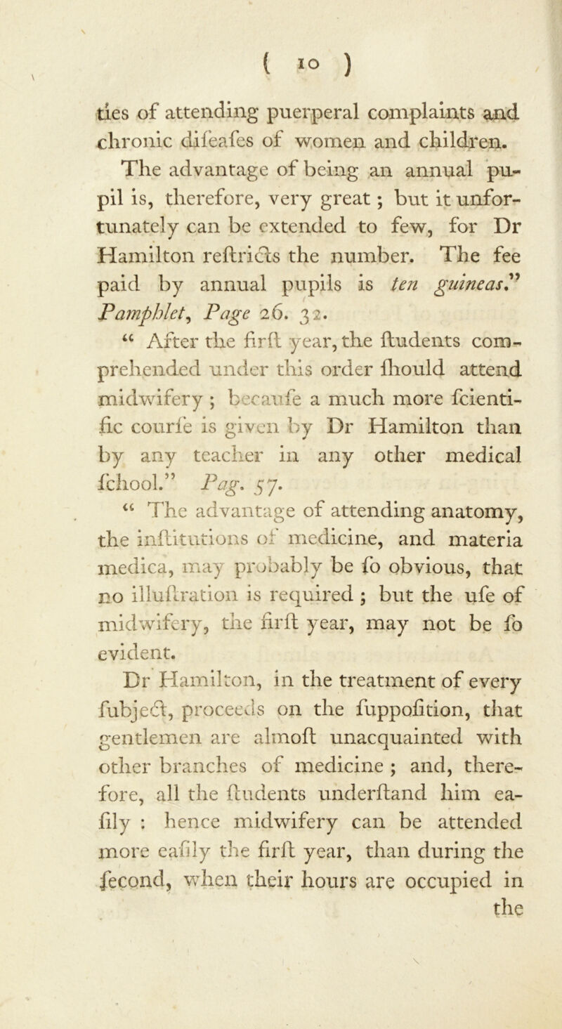 ties of attending puerperal complaints and chronic difeafes of women and children. The advantage of being an annual pu- pil is, therefore, very great; but it unfor- tunately can be extended to few, for Dr Hamilton reftricts the number. The fee paid by annual pupils is ten guineas Pamphlet, Page 26. 32. “ After the firft year, the ftudents com- prehended under this order ftiould attend midwifery ; beeaufe a much more feienti- fic courfe is given by Dr Hamilton than by any teacher in any other medical fchool.” Pag. 57. “ The advantage of attending anatomy, the inftitutions of medicine, and materia medica, may probably be fo obvious, that no illuftration is required ; but the ufe of midwifery, the firft year, may not be fo evident. Dr Hamilton, in the treatment of every fubjeft, proceeds on the fuppofition, that gentlemen are almoft unacquainted with other branches of medicine ; and, there- fore, all the ftudents underftand him ea- fily : hence midwifery can be attended more eafiiy the firft year, than during the fecond, when their hours are occupied in the