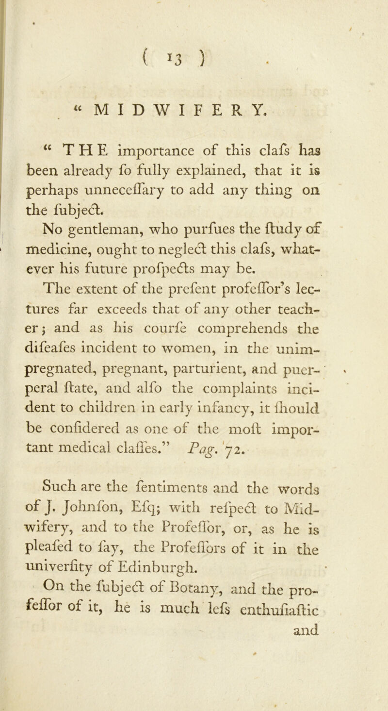 ( *3 ) / “ MIDWIFERY, “ THE importance of this clafs has been already fo fully explained, that it is perhaps unneceflary to add any thing on the fubjecL No gentleman, who purfues the ftudy of medicine, ought to neglebt this clafs, what- ever his future profpebts may be. The extent of the prefent profeflor’s lec- tures far exceeds that of any other teach- er ; and as his courfe comprehends the difeafes incident to women, in the unim- pregnated, pregnant, parturient, and puer- peral ftate, and alfo the complaints inci- dent to children in early infancy, it Ihould be considered as one of the molt impor- tant medical clafles.” Pag. 72. Such are the fentiments and the words of J. Johnfon, Efq; with refpebt to Mid- wifery, and to the Profeflbr, or, as he is pleafed to fay, the Profeffors of it in the univerfity of Edinburgh. On the fubjebt of Botany, and the pro- feflbr of it, he is much lefs enthufiaftic and