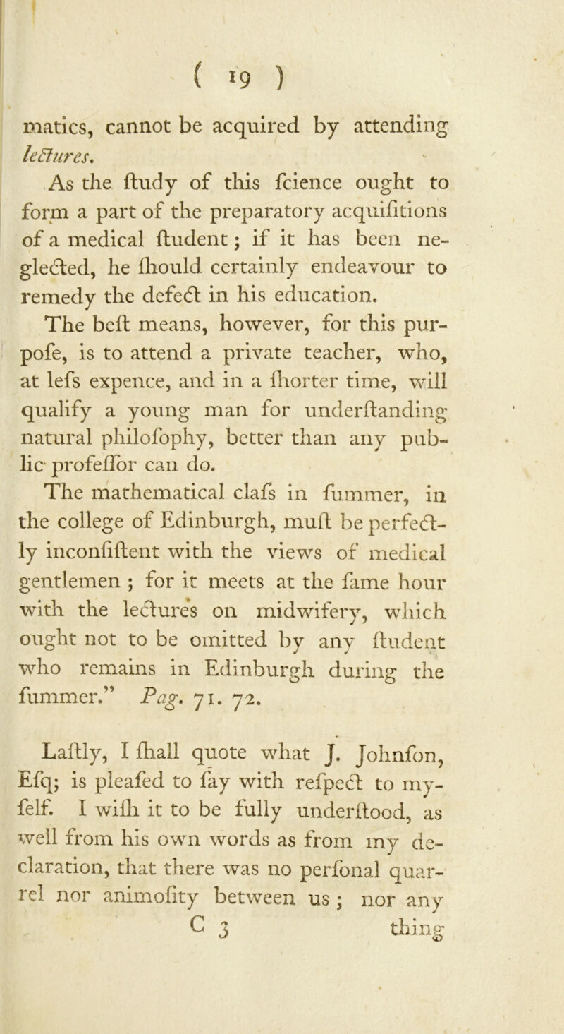 ( *9 ) matics, cannot be acquired by attending lectures. As the fludy of this fcience ought to form a part of the preparatory acquifitioiis of a medical fludent; if it has been ne- gleCted, he Ihould certainly endeavour to remedy the defeat in his education. The belt means, however, for this pur- pofe, is to attend a private teacher, who, at lefs expence, and in a (hotter time, will qualify a young man for underftanding natural philofophy, better than any pub- lic profeflor can do. The mathematical clafs in fummer, in the college of Edinburgh, mull be perfect- ly inconliftent with the views of medical gentlemen ; for it meets at the fame hour with the leCtures on midwifery, which ought not to be omitted by any Undent who remains in Edinburgh during the fummer.” Pag. 71. 72. Laftly, I fhall quote what J. Johnfon, Efq; is pleafed to fay with refpeCt to my- felf. I wifii it to be fully underilood, as well from his own words as from my de- claration, that there was no perfonal quar- rel nor animoiity between us ; nor any C 3 thins; <0