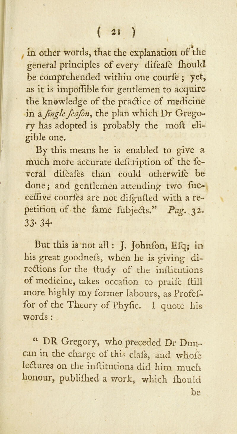 in other words, that the explanation of the general principles of every difeafe fhould be comprehended within one courfe ; yet, as it is impoflible for gentlemen to acquire the knowledge of the practice of medicine in a fmgle feafon, the plan which Dr Grego- ry has adopted is probably the molt eli- gible one. By this means he is enabled to give a much more accurate defcription of the fe- veral difeafes than could otherwife be done; and gentlemen attending two tuc- ceflive courfes are not difgufted with a re- petition of the fame fubjefts.” Pag. 32* 33- 34- But this is not all: J. Johnfon, Efq; in his great goodnefs, when he is giving di- rections for the ftudy of the inftitutions of medicine, takes occafion to praife ftill more highly my former labours, as Profeft for of the Theory of Phytic, I quote his words: “ DR Gregory, who preceded Dr Dun- can in the charge of this clafs, and whofe lectures on the inftitutions did him much honour, publifhed a work, which ftiould be 1