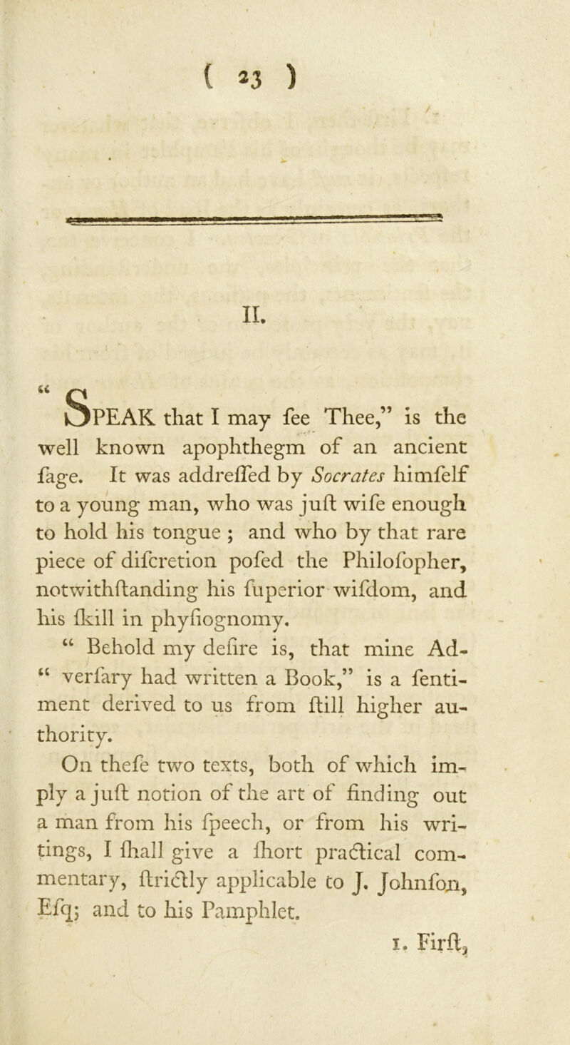 =5 II. .... I k u n i^PEAK that I may fee Thee,” is the well known apophthegm of an ancient fage. It was addrefled by Socrates himfelf to a young man, who was juft wife enough to hold his tongue ; and who by that rare piece of difcretion pofed the Philofopher, notwithftanding his fuperior wifdom, and his (kill in phyfiognomy. “ Behold my defire is, that mine Ad- “ verfary had written a Book,” is a fenti- ment derived to us from ftill higher au- On thefe two texts, both of which im- ply a juft notion of the art of finding out a man from his fpeech, or from his wri- tings, I (hall give a fliort practical com- mentary, ftricftly applicable to J, Johnfojn, Elq; and to his Pamphlet. x. Firft^