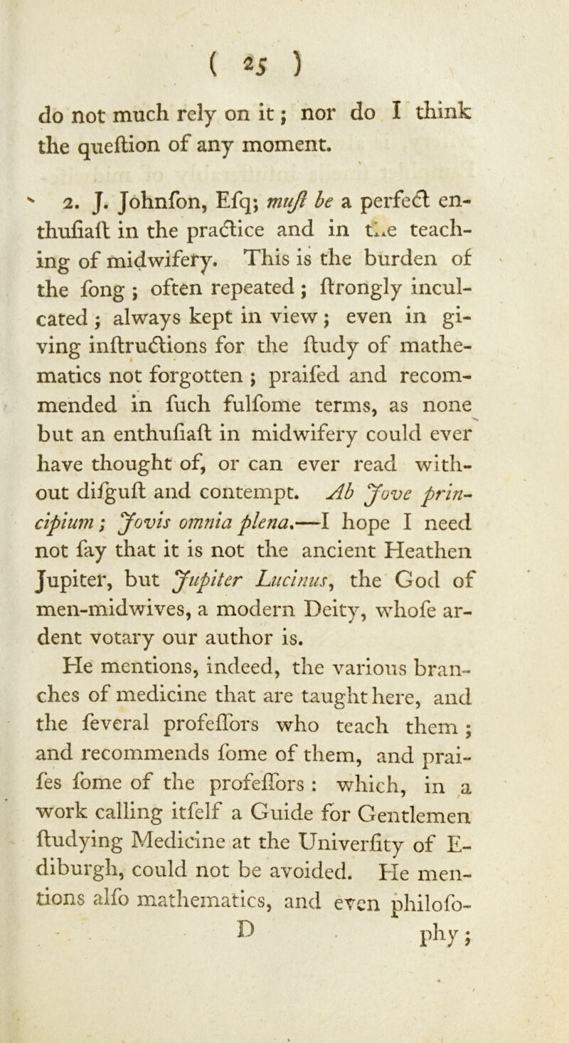 do not much rely on it; nor do I think the queftion of any moment. - 2. J. Johnfon, Efq; mufc be a perfect en- thufiaft in the practice and in the teach- ing of midwifery. This is the burden of the long ; often repeated ; flrongly incul- cated ; always kept in view; even in gi- ving inftrucdions for the ftudy of mathe- matics not forgotten ; praifed and recom- mended in fuch fulfome terms, as none but an enthufiaft in midwifery could ever have thought of, or can ever read with- out difguft and contempt. Ab Jove prin- cipium; Jovis omnia plena.—I hope I need not fay that it is not the ancient Heathen Jupiter, but Jupiter Lucinus, the God of men-midwives, a modern Deity, whofe ar- dent votary our author is. He mentions, indeed, the various bran- ches of medicine that are taught here, and the feveral profeffors who teach them; and recommends fome of them, and prai- fes fome of the profeffors : which, in a work calling itfelf a Guide for Gentlemen ftudying Medicine at the Univerfity of E- diburgh, could not be avoided. Ele men- tions alfo mathematics, and even philofo- . - D . phy;