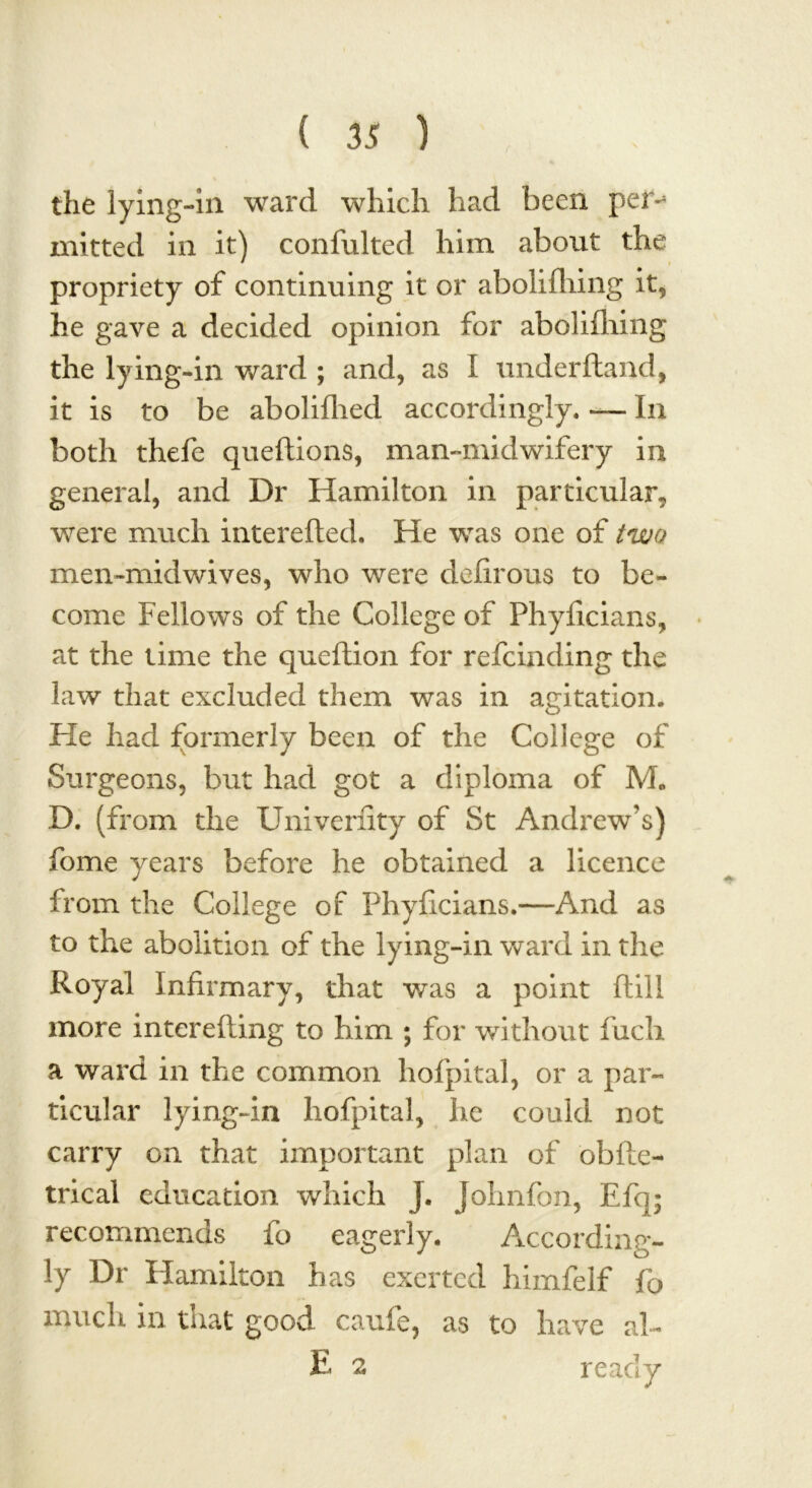 the lying-in ward which had been per^ mitted in it) confulted him about the propriety of continuing it or abolifhing it, he gave a decided opinion for abolifliing the lying-in ward ; and, as I underftand, it is to be abolillied accordingly. — In both thefe queftions, man-midwifery in general, and Dr Hamilton in particular, were much interefted. He was one of two men-midwives, who were delirous to be- come Fellows of the College of Phyficians, at the time the queflion for refcinding the law that excluded them was in agitation. He had formerly been of the College of Surgeons, but had got a diploma of M* D. (from the Univerfity of St Andrew’s) fome years before he obtained a licence from the College of Phyficians.—And as to the abolition of the lying-in ward in the Royal Infirmary, that was a point ftill more interefting to him ; for without fuch a ward in the common hofpital, or a par- ticular lying-in hofpital, he could not carry on that important plan of obfte- trical education which j. Johnfon, Efq; recommends fo eagerly. According- ly Dr Hamilton has exerted himfelf fo much in that good caufe, as to have ah E 2 ready