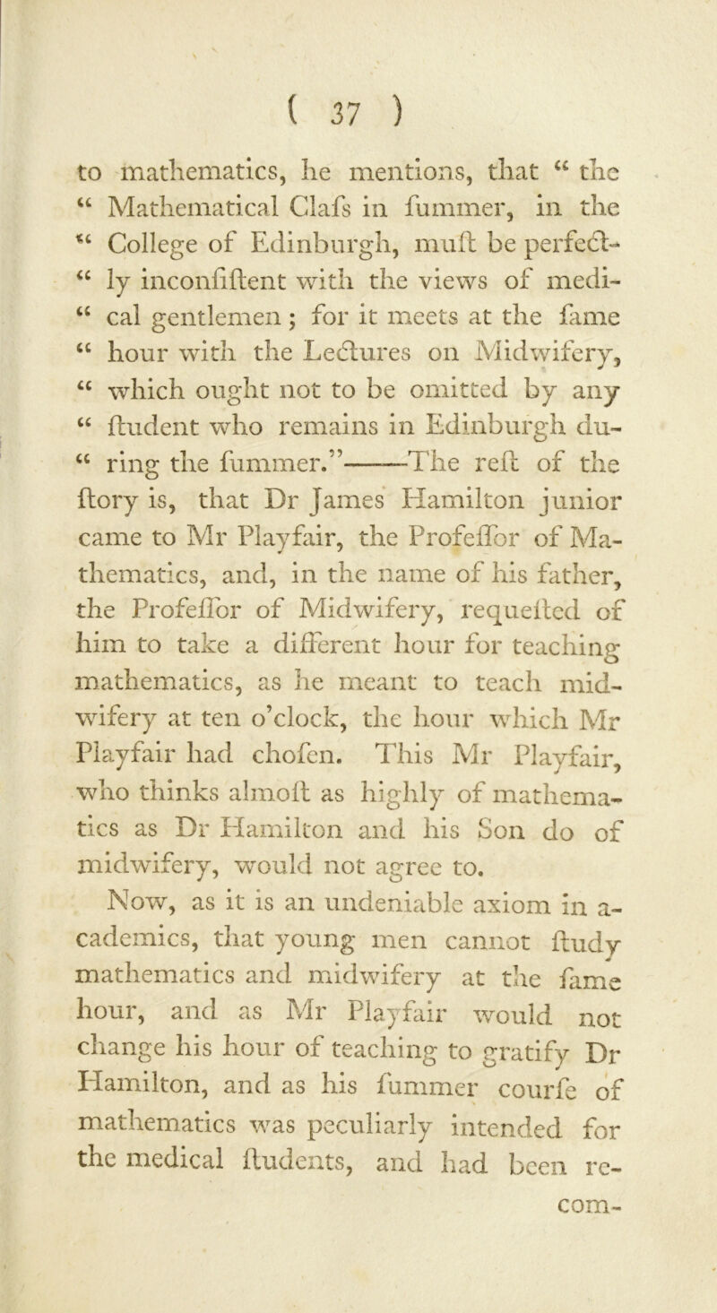 to mathematics, he mentions, that a the “ Mathematical Clafs in fummer, in the %i College of Edinburgh, mull be perfedD “ ly inconfiftent with the views of medi- u cal gentlemen ; for it meets at the fame “ hour with the Lectures on Midwifery, u which ought not to be omitted by any “ ftudent who remains in Edinburgh du- <c ring the fummer. ’——The reft of the ftory is, that Dr James Hamilton junior came to Mr Playfair, the Profeffor of Ma- thematics, and, in the name of his father, the Profellbr of Midwifery, requested of him to take a different hour for teaching mathematics, as he meant to teach mid- wifery at ten o’clock, the hour which Mr Playfair had chofen. This Mr Playfair, who thinks alrnoft as highly of mathema- tics as Dr Hamilton and his Son do of midwifery, would not agree to. Now, as it is an undeniable axiom in a- cademics, that young men cannot ftudy mathematics and midwifery at the fame hour, and as Mr Playfair would not change his hour of teaching to gratify Dr Hamilton, and as his fummer courfe of mathematics was peculiarly intended for the medical ftudents, and had been re- coin-