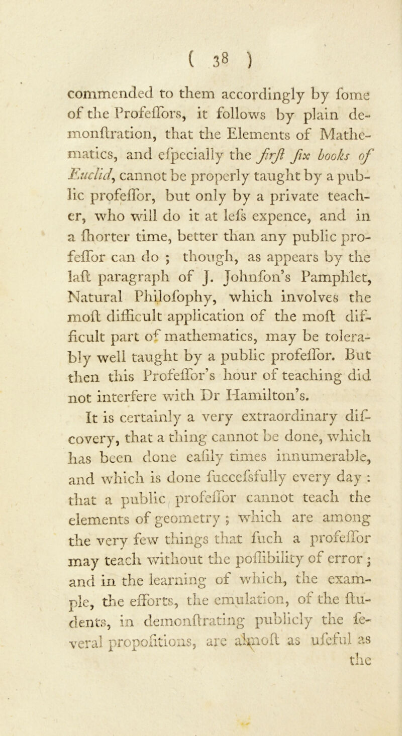 commended to them accordingly by fbme of the Profeffors, it follows by plain de- monftration, that the Elements of Mathe- matics, and efpccially the frfl fix books of Euclid, cannot be properly taught by a pub- lic profeffor, but only by a private teach- er, who will do it at lefs expence, and in a (hotter time, better than any public pro- feffor can do ; though, as appears by the laft paragraph of J. Johnfon’s Pamphlet, Natural Philofophy, which involves the moil difficult application of the moft dif- ficult part of mathematics, may be tolera- bly well taught by a public profeffor. But then this Profeffor’s hour of teaching did not interfere with Dr Hamilton’s. It is certainly a very extraordinary dif- covery, that a thing cannot be done, which has been done eafily times innumerable, and which is done fuccefsfully every day : that a public profeffor cannot teach the elements of geometry ; which are among the very few things that fuch a profeffor may teach without the poffibility cf error j and in the learning of which, the exam- ple, the efforts, the emulation, of the {In- dents, in demonftrating publicly the fe~ veral proportions, are ahnofl as ufeful as the