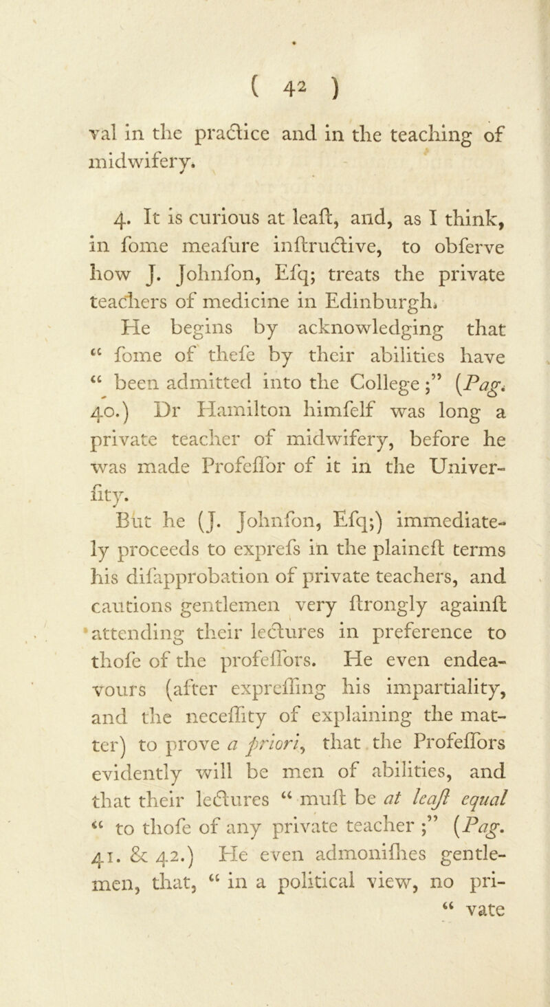 val in the practice and in the teaching of midwifery. ✓ \ 4. It is curious at leaf!:, and, as I think, in fome meafure inftrudtive, to obferve how J. Johnfon, Efq; treats the private teachers of medicine in Edinburgh* He begins by acknowledging that a fome of thefe by their abilities have “ been admitted into the College(Pag* 40. ) Dr Hamilton himfelf was long a private teacher of midwifery, before he was made Profefl'or of it in the Univer- fity. * But he (J. Johnfon, Efq;) immediate- ly proceeds to exprefs in the plained: terms his difapprobation of private teachers, and cautions gentlemen very ftrongly againft attending their lectures in preference to thofe of the profeflors. He even endea- vours (after expreffmg his impartiality, and the neceflity of explaining the mat- ter) to prove a priori, that the Profeffors evidently will be men of abilities, and that their lectures “ muft be at leaji equal t “ to thofe of any private teacher ; {Pag. 41. & 42.) He even admonifhes gentle- men, that, “ in a political view, no pri- “ vate