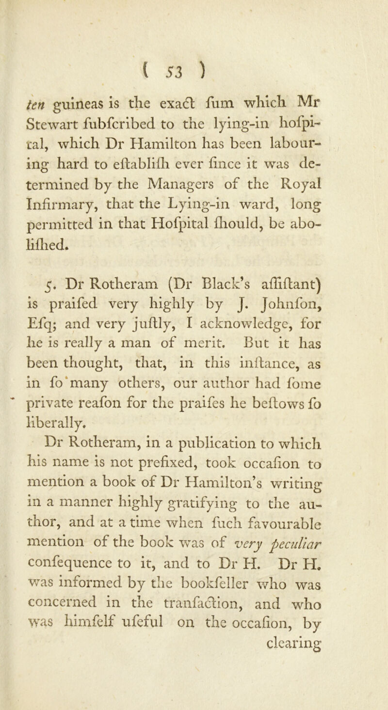 ten guineas is the exaft fum which Mr Stewart fubfcribed to the lying-in hospi- tal, which Dr Hamilton has been labour- ing hard to eftabliih ever fince it was de- termined by the Managers of the Royal Infirmary, that the Lying-in ward, long permitted in that Hofpital fliould, be abo- lilhed. c. Dr Rotheram (Dr Black’s afliftant) is praifed very highly by J. Johnfon, Efq; and very juftly, I acknowledge, for he is really a man of merit. But it has been thought, that, in this inftance, as in fo many others, our author had fome private reafon for the praifes he bellows fo liberally. Dr Rotheram, in a publication to which his name is not prefixed, took occafion to mention a book of Dr Hamilton’s writing* in a manner highly gratifying to the au- thor, and at a time when fuch favourable mention of the book was of very peculiar confequence to it, and to Dr H. Dr H. was informed by the bookfeller who was concerned in the tranfadlion, and who was him re if ufeful on the occafion, by clearing