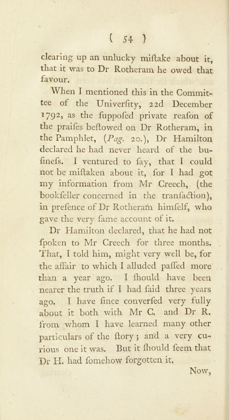 clearing up an unlucky miftake about it, that it was to Dr Rotheram he owed that favour. When I mentioned this in the Commit- tee of the Univerfity, 2 2d December 1792, as the fuppofed private reafon of the praifes bellowed on Dr Rotheram, in the Pamphlet, (.Pag, 20.), Dr Hamilton declared he had never heard of the bu- finefs. I ventured to fay, that I could not be miftaken about it, for I had got my information from Mr Creech, (the bookfeller concerned in the tranfadtion), in prefence of Dr Rotheram himfelf, who gave the very lame account of it. Dr Hamilton declared, that he had not fpoken to Mr Creech for three months. That, I told him, might very well be, for the affair to which I alluded paffed more than a year ago. I fhould have been nearer the truth if I had faid three years ago. I have fince converfed very fully about it both with Mr C. and Dr R. from whom I have learned many other particulars of the ftory ; and a very cu- rious one it was. But it fhould feem that Dr H. had fomehow forgotten it, Now,