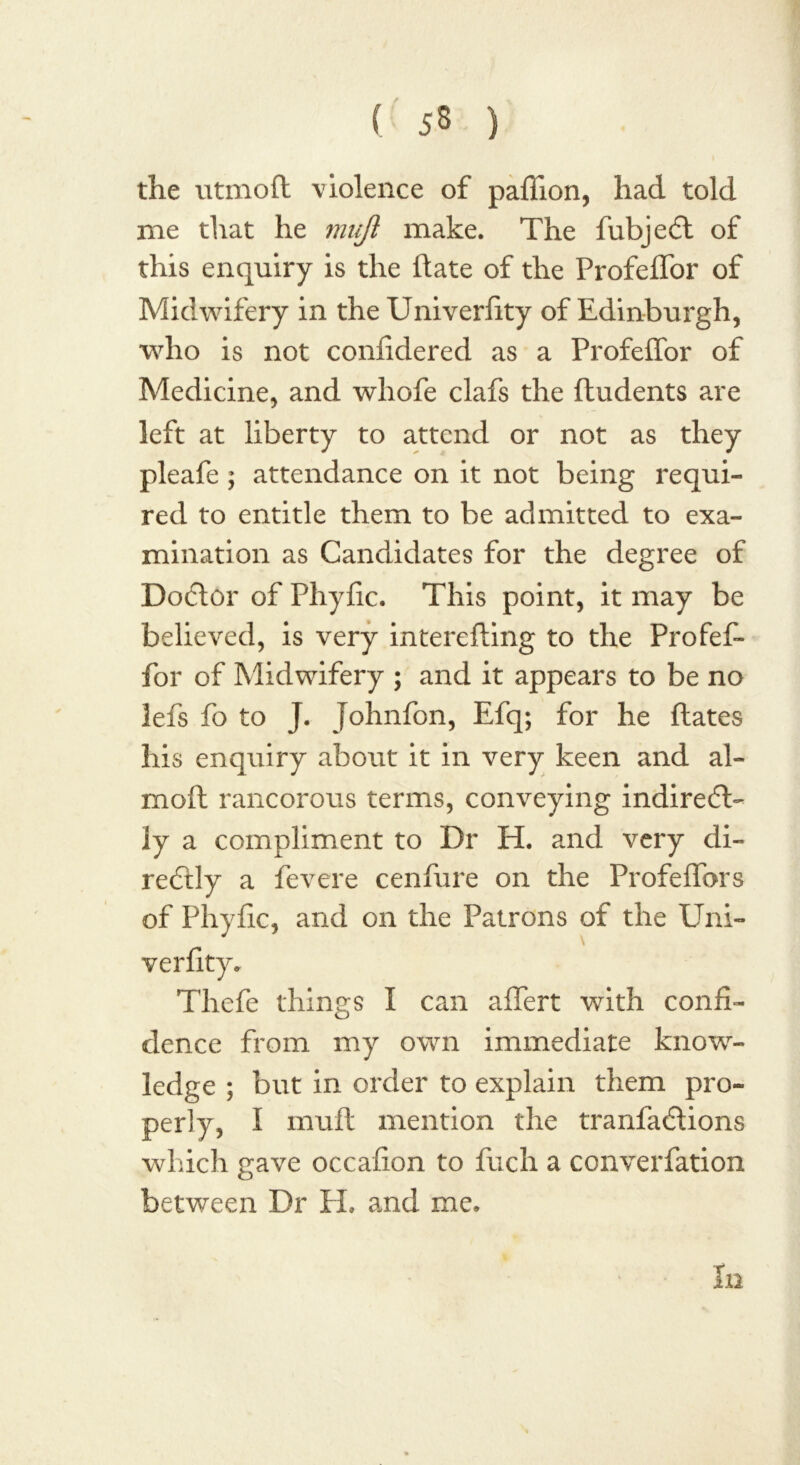 ( 53 ) the utmoft violence of pafiion, had told me that he mujl make. The fubjedd of this enquiry is the Hate of the Profeflbr of Midwifery in the Univerfity of Edinburgh, who is not confidered as a Profeffor of Medicine, and whofe clafs the (Indents are left at liberty to attend or not as they pleafe ; attendance on it not being requi- red to entitle them to be admitted to exa- mination as Candidates for the degree of Dodder of Phyfic. This point, it may be believed, is very intereding to the Profef- for of Midwifery ; and it appears to be no lefs fo to J. Johnfon, Efq; for he dates his enquiry about it in very keen and ai- med rancorous terms, conveying indiredd- ly a compliment to Dr H. and very di- reddly a fevere cenfure on the Profedbrs of Phyfic, and on the Patrons of the Uni- verfity. Thefe things I can aflert with confi- dence from my own immediate know- ledge ; but in order to explain them pro- perly, I mud mention the tranfaddions which gave occafion to fuch a converfation between Dr II. and me. In