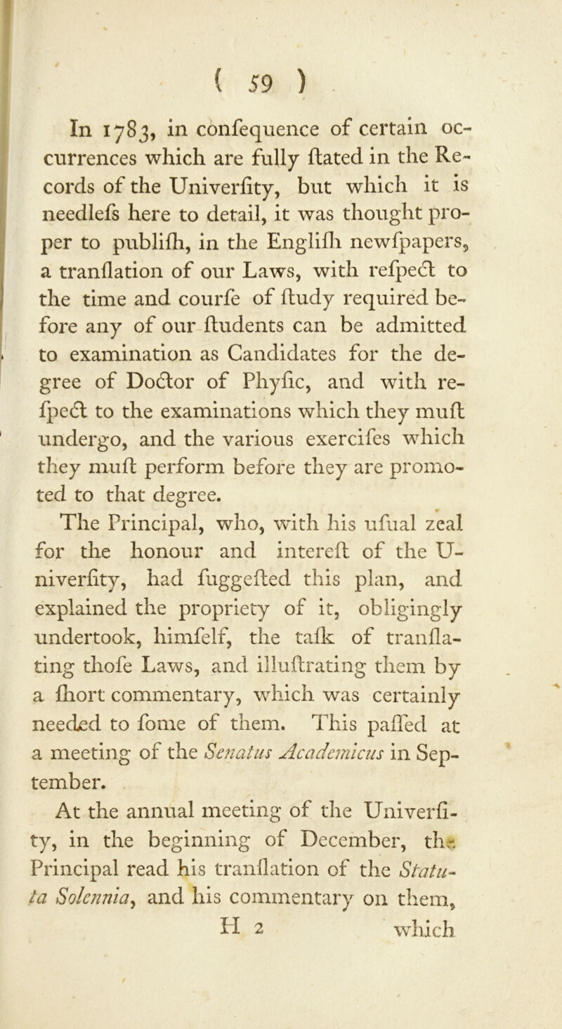 In 1783, in confequence of certain oc- currences which are fully ftated in the Re- cords of the Univerfity, but which it is needlefs here to detail, it was thought pro- per to publifh, in the Englifh newfpapers, a tranflation of our Laws, with refpecl to the time and courfe of ftudy required be- fore any of our fludents can be admitted to examination as Candidates for the de- gree of Dodtor of Phyfic, and with re- fpedl to the examinations which they muft undergo, and the various exercifes which they muft perform before they are promo- ted to that degree. The Principal, who, with his ufual zeal for the honour and intereft of the U- niveriity, had fuggefted this plan, and explained the propriety of it, obligingly undertook, himfelf, the talk of tranfla- ting thofe Laws, and illuftrating them by a fhort commentary, which was certainly needed to fome of them. This palled at a meeting of the Senatas Academic us in Sep- tember. At the annual meeting of the Univerfi- ty, in the beginning of December, the Principal read his tranflation of the Statu- la Solcnnla, and his commentary on them, II 2 which