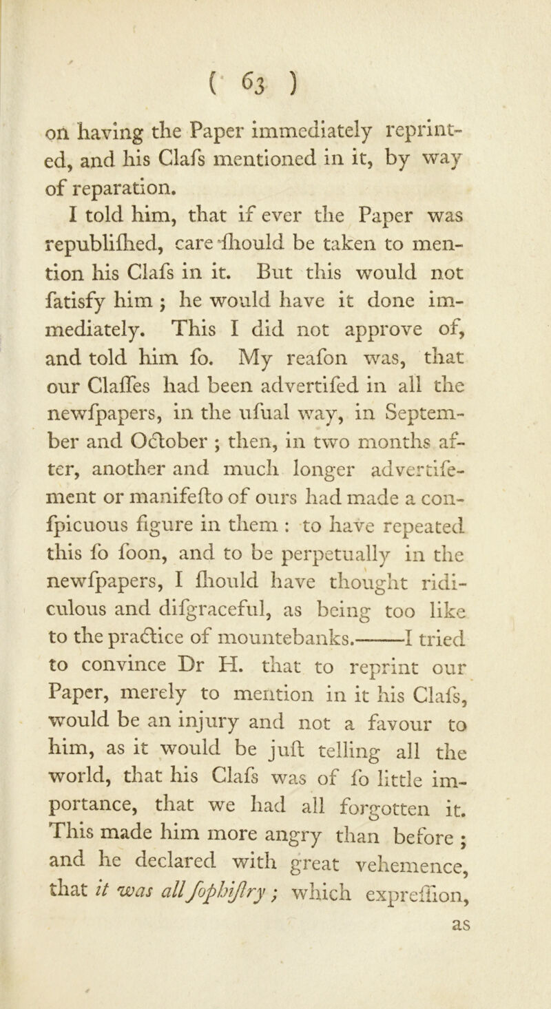 on having the Paper immediately reprint- ed, and his Glafs mentioned in it, by way of reparation. I told him, that if ever the Paper was republilhed, care lliould be taken to men- tion his Clafs in it. But this would not fatisfy him ; he would have it done im- mediately. This I did not approve of, and told him fo. My reafon was, that our Clafles had been advertifed in all the newfpapers, in the ufual way, in Septem- ber and October ; then, in two months af- ter, another and much longer advertife- ment or manifefto of ours had made a con- fpicuous figure in them : to have repeated this fo foon, and to be perpetually in the newfpapers, I lliould have thought ridi- culous and difgraceful, as being too like to the praftice of mountebanks. 1 tried to convince Dr H. that to reprint our Paper, merely to mention in it his Clafs, would be an injury and not a favour to him, as it would be juft telling all the world, that his Clafs was of fo little im- portance, that we had all forgotten it. This made him more angry than before ; and he declared with great vehemence, that it was all'fophijlry • which expreflion, as